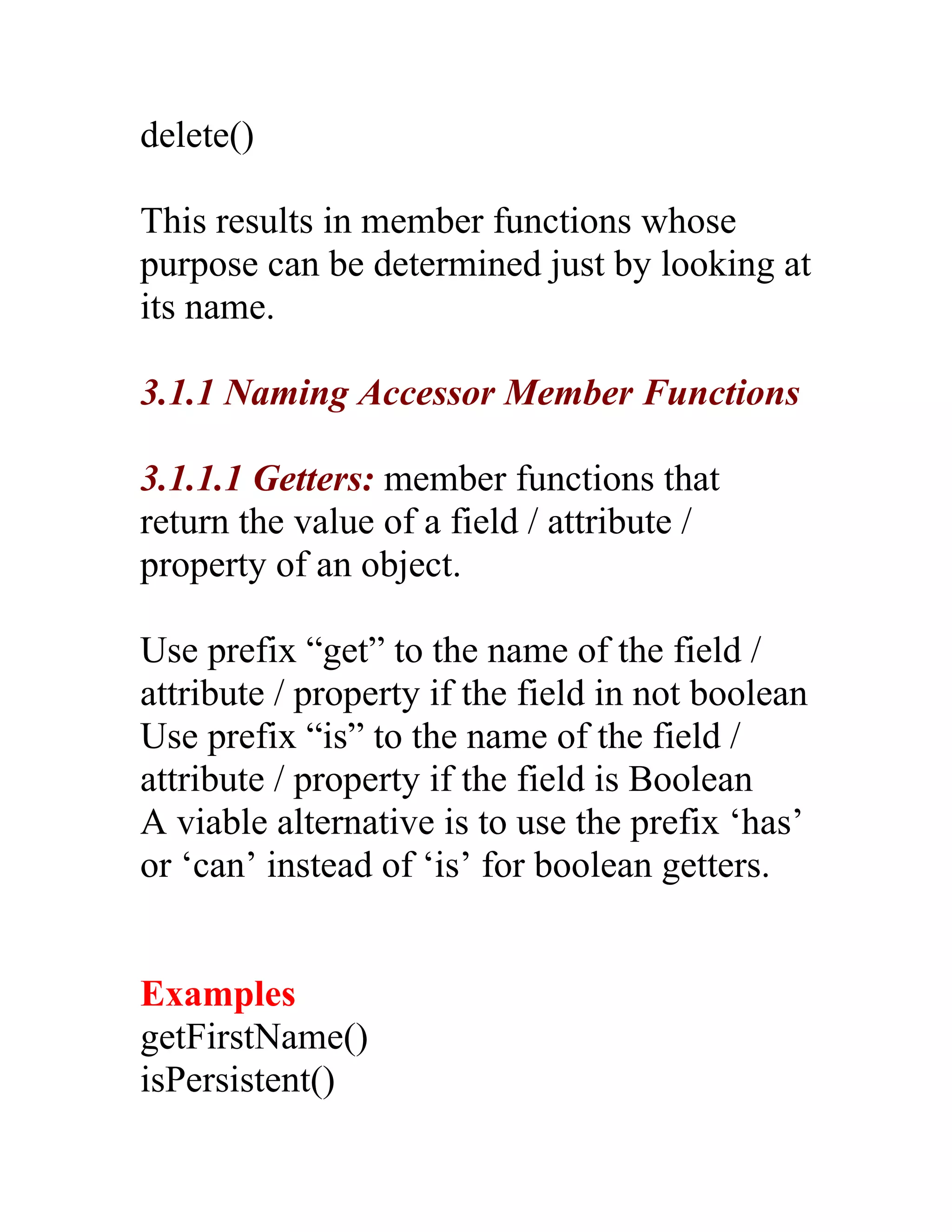 delete()

This results in member functions whose
purpose can be determined just by looking at
its name.

3.1.1 Naming Accessor Member Functions

3.1.1.1 Getters: member functions that
return the value of a field / attribute /
property of an object.

Use prefix “get” to the name of the field /
attribute / property if the field in not boolean
Use prefix “is” to the name of the field /
attribute / property if the field is Boolean
A viable alternative is to use the prefix ‘has’
or ‘can’ instead of ‘is’ for boolean getters.


Examples
getFirstName()
isPersistent()
 