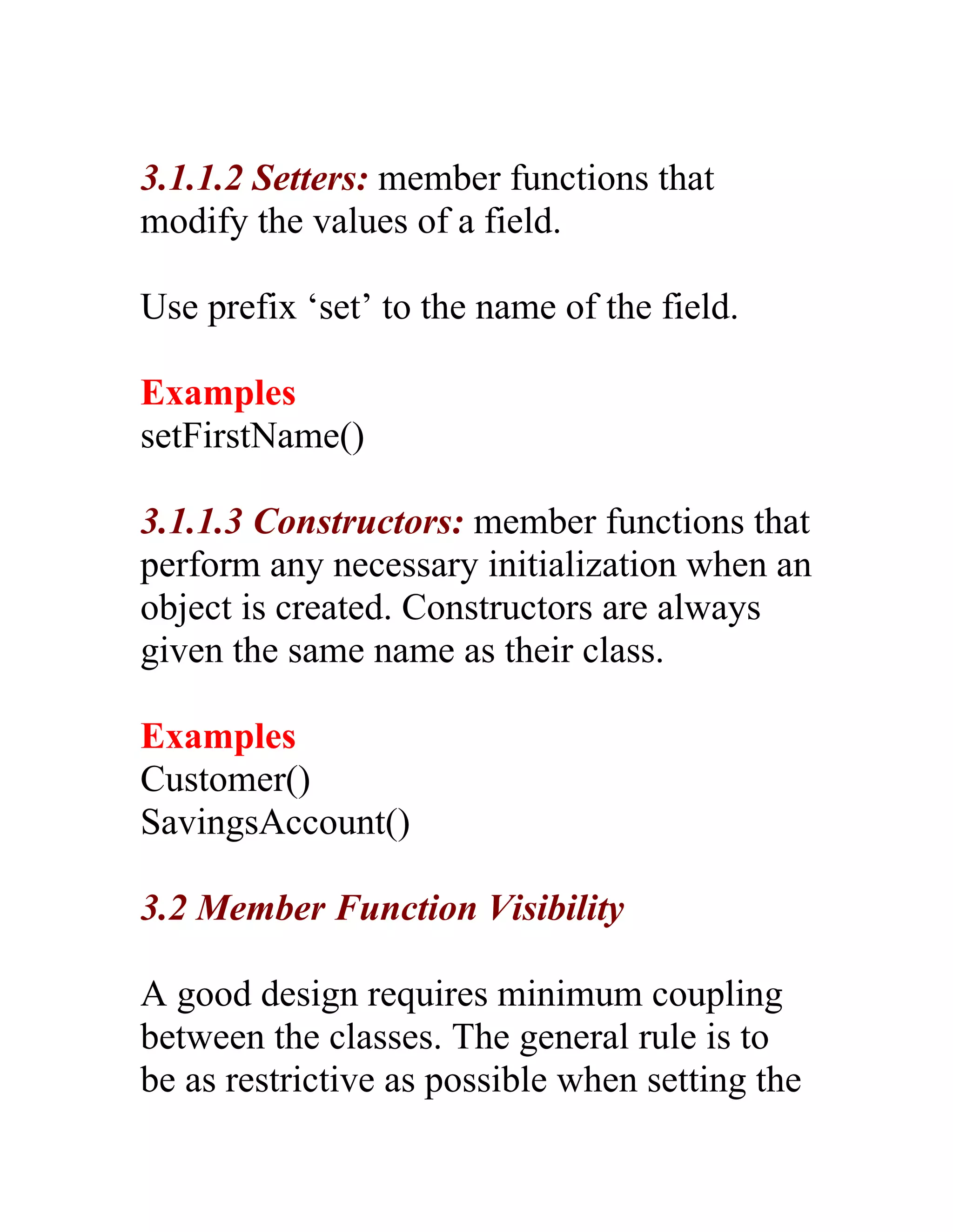 3.1.1.2 Setters: member functions that
modify the values of a field.

Use prefix ‘set’ to the name of the field.

Examples
setFirstName()

3.1.1.3 Constructors: member functions that
perform any necessary initialization when an
object is created. Constructors are always
given the same name as their class.

Examples
Customer()
SavingsAccount()

3.2 Member Function Visibility

A good design requires minimum coupling
between the classes. The general rule is to
be as restrictive as possible when setting the
 