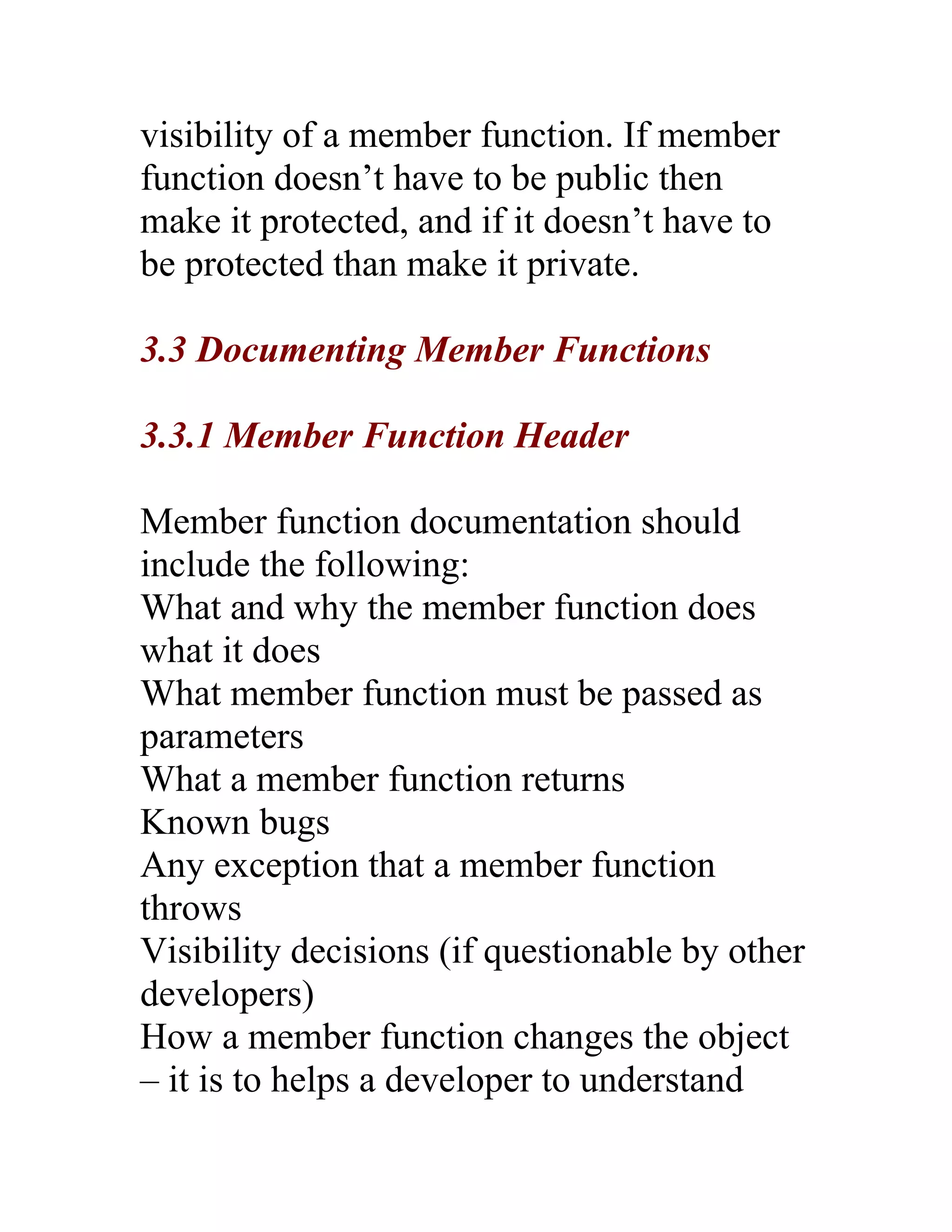 visibility of a member function. If member
function doesn’t have to be public then
make it protected, and if it doesn’t have to
be protected than make it private.

3.3 Documenting Member Functions

3.3.1 Member Function Header

Member function documentation should
include the following:
What and why the member function does
what it does
What member function must be passed as
parameters
What a member function returns
Known bugs
Any exception that a member function
throws
Visibility decisions (if questionable by other
developers)
How a member function changes the object
– it is to helps a developer to understand
 
