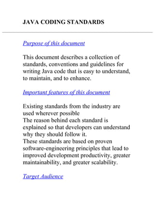 JAVA CODING STANDARDS


Purpose of this document

This document describes a collection of
standards, conventions and guidelines for
writing Java code that is easy to understand,
to maintain, and to enhance.

Important features of this document

Existing standards from the industry are
used wherever possible
The reason behind each standard is
explained so that developers can understand
why they should follow it.
These standards are based on proven
software-engineering principles that lead to
improved development productivity, greater
maintainability, and greater scalability.

Target Audience
 