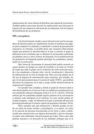 158 • Revista Ensayos Pedagógicos Vol. X, Nº 2
Rolando Aguilar Álvarez • Alberto Ramírez Martinell
149-166, ISSN 1659-0104, julio-diciembre, 2015
implicaciones de varias formas de distribuir una carpeta de inversiones.
También podría usarse para discutir las implicaciones que tiene para la
logística de una empresa la ubicación de sus almacenes o de los lugares
de distribución de sus productos.
PDI y navegadores
Una forma bastante simple y poco interactiva de usar los navega-
dores de Internet podría ser simplemente mostrar al auditorio una pági-
na para compartir el contenido y comentarlo a manera de presentación
expositiva; no obstante, es posible hacer una variación relativamente
simple que potencie la interactividad en la que se muestre al grupo la
diferencia en los resultados que se obtienen en un buscador cambiando
los parámetros de búsqueda podrían participar los estudiantes, aumen-
tando así su motivación.
Otra forma de incrementar la interactividad podría consistir en
seguir durante un tiempo un canal de YouTube o un tema en Twitter
de modo que todo el grupo vea la evolución de cierto tema provocan-
do a los estudiantes a discutir otras vías de visualización y discusión
de información de la web en tiempo real. Otro caso más podría ser el
del uso de páginas de entrenamiento para exámenes, por ejemplo, las
que sirven para preparar para el examen de inglés TOEFL, que podrían
discutirse las respuestas en el aula, y luego recibir interactivamente la
respuesta por la página.
Un ejemplo más complejo y donde el grado de interactividad es
más abierto podría ser el caso en el que se establezca comunicación con
manera que los estudiantes puedan sugerir caminos en la conversación
y analizar cuán inteligente es el software. Un caso similar podría ser
usando la página –o app– deAkinator en la que se pretende adivinar una
Otros ejemplos aún más interactivos y abiertos pueden ser úti-
les en clases de temas sociales y psicológicos, si se quiere ver cómo
es la reacción de personas desconocidas en los foros y chats, estable-
ciendo una comunicación con alguien desconocido y que los mensajes
enviados sean elaborados interactivamente por todos. Otros casos más
podrían asociarse a la discusión de los múltiples enfoques que se le
 