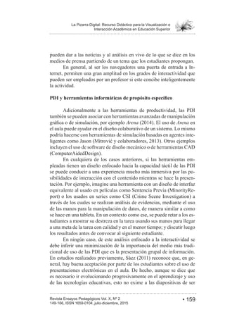• 159Revista Ensayos Pedagógicos Vol. X, Nº 2
La Pizarra Digital: Recurso Didáctico para la Visualización e
Interacción Académica en Educación Superior
149-166, ISSN 1659-0104, julio-diciembre, 2015
pueden dar a las noticias y al análisis en vivo de lo que se dice en los
medios de prensa partiendo de un tema que los estudiantes propongan.
En general, al ser los navegadores una puerta de entrada a In-
ternet, permiten una gran amplitud en los grados de interactividad que
pueden ser empleados por un profesor si este concibe inteligentemente
la actividad.
Adicionalmente a las herramientas de productividad, las PDI
también se pueden asociar con herramientas avanzadas de manipulación
Arena Arena en
el aula puede ayudar en el diseño colaborativo de un sistema. Lo mismo
podría hacerse con herramientas de simulación basadas en agentes inte-
incluyen el uso de software de diseño mecánico o de herramientas CAD
(ComputerAidedDesign).
En cualquiera de los casos anteriores, si las herramientas em-
pleadas tienen un diseño enfocado hacia la capacidad táctil de las PDI
se puede conducir a una experiencia mucho más inmersiva por las po-
sibilidades de interacción con el contenido mientras se hace la presen-
tación. Por ejemplo, imagine una herramienta con un diseño de interfaz
equivalente al usado en películas como Sentencia Previa (MinorityRe-
port) o los usados en series como CSI (Crime Scene Investigation) a
través de los cuales se realizan análisis de evidencias, mediante el uso
de las manos para la manipulación de datos, de manera similar a como
se hace en una tableta. En un contexto como ese, se puede retar a los es-
tudiantes a mostrar su destreza en la tarea usando sus manos para llegar
a una meta de la tarea con calidad y en el menor tiempo; y discutir luego
los resultados antes de convocar al siguiente estudiante.
En ningún caso, de este análisis enfocado a la interactividad se
debe inferir una minimización de la importancia del medio más tradi-
cional de uso de las PDI que es la presentación grupal de información.
-
neral, hay buena aceptación por parte de los estudiantes sobre el uso de
presentaciones electrónicas en el aula. De hecho, aunque se dice que
es necesario ir evolucionando progresivamente en el aprendizaje y uso
de las tecnologías educativas, esto no exime a las diapositivas de ser
 
