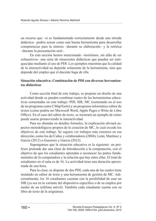 160 • Revista Ensayos Pedagógicos Vol. X, Nº 2
Rolando Aguilar Álvarez • Alberto Ramírez Martinell
149-166, ISSN 1659-0104, julio-diciembre, 2015
un recurso que –si es fundamentado correctamente desde una mirada
didáctica– podría actuar como una buena herramienta para desarrollar
competencias para la síntesis –durante su elaboración– y la retórica
–durante la presentación oral–.
En esta sección hemos mencionado –insistimos, sin afán de ser
exhaustivos– una serie de situaciones didácticas que pueden ser enri-
quecidas mediante el uso de PDI. Los ejemplos muestran que la calidad
de la interactividad no depende solamente de la herramienta, sino que
depende del empleo que el docente haga de ella.
Situación educativa: Combinación de PDI con diversas herramien-
tas didácticas
actividad donde se pueden combinar cuatro de las herramientas educa-
tivas comentadas en este trabajo: PDI, SIR, MC (sustentado en el uso
de un programa como CMapTools) y un programa informático editor de
textos (como podría ser Microsoft Word, Apple Pages o Write de Libre
puede usarse promoviendo la interactividad.
Para no abundar en detalles formales, la explicación obviará as-
pectos metodológicos propios de la creación de MC, lo cual excede los
objetivos de este trabajo. Se sugiere ver trabajos más extensos en esa
Supongamos que la situación educativa es la siguiente: un pro-
fesor pretende dar una clase de Introducción a la computación, con el
objetivo de que los estudiantes aprendan a reconocer las partes funda-
mentales de la computadora y la relación que hay entre ellas. El total de
-
mada de una hora.
Para la clase, se dispone de dos PDI, cada una de las cuales tiene
instalado un editor de texto y una herramienta de gestión de MC. Adi-
medio de un teléfono móvil). También cada estudiante cuenta con su
libro de texto de la asignatura.
 