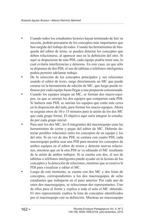 162 • Revista Ensayos Pedagógicos Vol. X, Nº 2
Rolando Aguilar Álvarez • Alberto Ramírez Martinell
149-166, ISSN 1659-0104, julio-diciembre, 2015
Cuando todos los estudiantes lectores hayan terminado de leer su
sección, podrán percatarse de los conceptos más importantes que
han surgido del trabajo de todos. Usando las herramientas de bús-
queda del editor de texto, se pueden detectar los conceptos que
aquí se dispusieran de más PDI, cada equipo podría tener una, lo
cual evitaría interferencias y demoras. En este caso, en que sólo
se disponen de dos PDI, el uso de tabletas o teléfonos inteligentes
podría permitir adelantar trabajo.
De la selección de los conceptos principales y sus relaciones
usando el editor de texto, surge directamente un MC que puede
crearse en la herramienta de edición de MC, que luego puede re-
Cuando los equipos tengan un MC, se forman dos macro-equi-
pos, en que se unirían los dos equipos que comparten cada PDI.
Si hubiera más PDI, se unirían los equipos que están más cerca
en la disposición del aula, para formar los macro-equipos. Ahora
que cada grupo formó. El objetivo aquí sería integrar lo estudia-
do por cada grupo inicial.
Para unir los dos MC, los 8 integrantes del macroequipo usan las
herramientas de cortar y pegar del editor de MC. Deberán de-
tectar posibles relaciones entre los conceptos de un equipo y los
del otro. Si en vez de dos PDI, se contara con cuatro PDI, cada
macroequipo podría usar una PDI para mostrar los conceptos de
ambos equipos en el editor de textos y detectar nuevas relacio-
nes, mientras que en la otra PDI se va editando el MC resultante
de la unión de ambos trabajos. Si se cuenta con dos, el uso de
tabletas o teléfonos inteligentes puede ayudar en la lectura de los
conceptos y la detección de relaciones, mientras que se reserva la
PDI para visualizar y editar el MC.
Luego de este momento, se cuenta con dos MC y dos listas de
conceptos, correspondientes a los dos macroequipos de ocho
estudiantes que trabajaron en el paso anterior. Por cada uno de
estos dos macroequipos, se seleccionan dos representantes. Uno
de ellos pasa al frente y explica a toda el aula el MC obtenido.
 