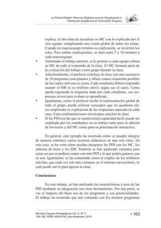 • 163Revista Ensayos Pedagógicos Vol. X, Nº 2
La Pizarra Digital: Recurso Didáctico para la Visualización e
Interacción Académica en Educación Superior
149-166, ISSN 1659-0104, julio-diciembre, 2015
explica, el otro trata de actualizar su MC con lo explicado por el
otro equipo, completando una visión global de todos los temas.
Cuando un macroequipo termina su explicación, se invierten los
cada macroequipo.
su MC de todo el contenido de la clase. El MC formará parte de
la evaluación del trabajo como grupo durante la clase.
Adicionalmente, el profesor concluye la clase con una secuencia
de las cuales sólo una es cierta. Cada estudiante deberá responder
usando el SIR (o su teléfono móvil, según sea el caso). Como
queda registrada la respuesta dada por cada estudiante, sus res-
puestas sirven para evaluar su aprendizaje.
Igualmente, como el profesor recibe la realimentación global de
todo el grupo, puede reforzar conceptos que no quedaron cla-
ros ampliando su explicación de las respuestas esperada en cada
caso. Estas realimentaciones sirven para concluir la clase.
Si las PDI con las que se cuenta tienen capacidad táctil, puede ser
empleado por los estudiantes en su trabajo tanto para la edición
de los textos y del MC como para su presentación interactiva.
En general, este ejemplo ha mostrado cómo se pueden integrar
de manera sistémica varios recursos didácticos en una sola clase. En
este caso, se ha visto cómo pueden integrarse las PDI con los MC, los
editores de texto y los SIR. También se han analizado variantes para
casos en que se pudiera contar con más PDI y lo que podría ganarse con
su uso. Igualmente, se ha comentado cómo el empleo de los teléfonos
móviles, que cada vez son más comunes en el entorno universitario, lo
cual puede servir para apoyar la clase.
Conclusiones
En este trabajo, se han analizado las características y usos de las
PID mediante su integración con otras herramientas. Por una parte, se
vio el impacto del buen uso de los programas y sus potencialidades.
El trabajo ha mostrado que aún contando con los mismos programas
 
