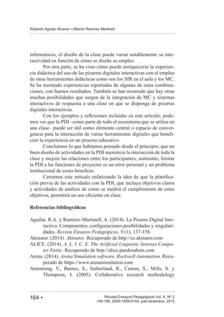 164 • Revista Ensayos Pedagógicos Vol. X, Nº 2
Rolando Aguilar Álvarez • Alberto Ramírez Martinell
149-166, ISSN 1659-0104, julio-diciembre, 2015
informáticos, el diseño de la clase puede variar notablemente su inte-
ractividad en función de cómo se diseñe su empleo.
Por otra parte, se ha visto cómo puede enriquecerse la experien-
cia didáctica del uso de las pizarras digitales interactivas con el empleo
de otras herramientas didácticas como son los SIR en el aula y los MC.
Se ha mostrado experiencias reportadas de algunas de estas combina-
ciones, con buenos resultados. También se han mostrado que hay otras
muchas posibilidades que surgen de la integración de MC y sistemas
interactivos de respuesta a una clase en que se disponga de pizarras
digitales interactivas.
-
mos ver que la PDI –como parte de todo el ecosistema que se utiliza en
una clase– puede ser útil como elemento central o espacio de conver-
-
cien la experiencia en un proceso educativo.
Concluimos lo que habíamos pensado desde el principio, que un
buen diseño de actividades en la PDI maximiza la interacción de toda la
clase y mejora las relaciones entre los participantes; asimismo, limitar
la PDI a las funciones de proyector es un error personal y un problema
-
ción previa de las actividades con la PDI, que incluya objetivos claros
y actividades de análisis de cómo se medirá el cumplimiento de estos
-
-
dades. Revista Ensayos Pedagógicos, 9
Akinator. Recuperado de http://es.akinator.com
-
ter Entity. Recuperado de http://alice.pandorabots.com
Arena Simulation software, Rockwell Automation. Recu-
perado de https://www.arenasimulation.com
Armstrong, V., Barnes, S., Sutherland, R., Curran, S., Mills, S. y
 