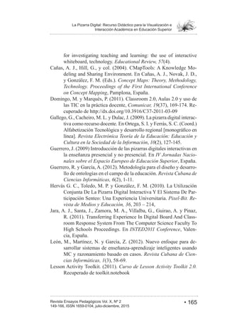 • 165Revista Ensayos Pedagógicos Vol. X, Nº 2
La Pizarra Digital: Recurso Didáctico para la Visualización e
Interacción Académica en Educación Superior
149-166, ISSN 1659-0104, julio-diciembre, 2015
for investigating teaching and learning: the use of interactive
whiteboard, technology. Educational Review, 57
-
deling and Sharing Environment. En Cañas, A. J., Novak, J. D.,
y González, F. M. (Eds.). Concept Maps: Theory, Methodology,
Technology. Proceedings of the First International Conference
on Concept Mapping, Pamplona, España.
las TIC en la práctica docente, Comunicar, 19 -
-
tiva como recurso docente. En Ortega, S. I. y Ferrás, S. C. (Coord.)
línea]. Revista Electrónica Teoría de la Educación: Educación y
Cultura en la Sociedad de la Información, 10
la enseñanza presencial y no presencial. En IV Jornadas Nacio-
nales sobre el Espacio Europeo de Educación Superior, España.
-
llo de ontologías en el campo de la educación. Revista Cubana de
Ciencias Informáticas, 6
Conjunta De La Pizarra Digital Interactiva Y El Sistema De Par-
ticipación Senteo: Una Experiencia Universitaria. Pixel-Bit. Re-
vista de Medios y Educación, 36
Jara, A. J., Santa, J., Zamora, M. A., Villalba, G., Guirao, A. y Pinaz,
-
room Response System From The Computer Science Faculty To
High Schools Proceedings. En INTED2011 Conference, Valen-
cia, España.
-
sarrollar sistemas de enseñanza-aprendizaje inteligentes usando
MC y razonamiento basado en casos. Revista Cubana de Cien-
cias Informáticas, 1
Curso de Lesson Activity Toolkit 2.0.
Recuperado de toolkit.notebook
 