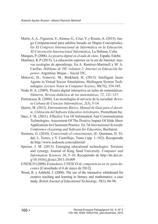 166 • Revista Ensayos Pedagógicos Vol. X, Nº 2
Rolando Aguilar Álvarez • Alberto Ramírez Martinell
149-166, ISSN 1659-0104, julio-diciembre, 2015
-
go Computacional para adultos basado en Mapas Conceptuales.
En XI Congreso Internacional de Informática en la Educación,
XI Convención Internacional Informática, La Habana, Cuba.
La pizarra digital en el aula de clase. España: Edebé.
-
vas ecologías de aprendizaje. En A. Ramírez-Martinell y M. A.
Casillas. Háblame de TIC volumen 2: Internet en Educación Su-
perior. Argentina: Brujas – Social TIC.
Agents in Virtual Soccer Simulations, Multiagent System Tech-
nologies. Lecture Notes in Computer Science
Números, Revista didáctica de las matemáticas, 72
Revis-
ta Cubana de Ciencias Informáticas, 2
Entrenamiento Básico, Manual de Guía para el docen-
te, Utilización del Software Educativo ActivInspire, Promethean Inc.
Technologies: Assessment Of The Positive Impact Of Slide Show
Applications In Classroom Practice. En
Conference eLearning and Software for Education, Bucharest.
Conociendo el conocimiento. (E. Quintana, D. Vi-
de http://www.nodosele.com/editorial/
and synergy, Journal of King Saud University. Computer and
Information Sciences 26 -
Estándares UNESCO de competencia en tic para do-
centes
creative teaching and learning in literacy and mathematics: a case
study. British Journal of Educational Technology, 39
 