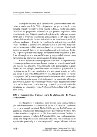 152 • Revista Ensayos Pedagógicos Vol. X, Nº 2
Rolando Aguilar Álvarez • Alberto Ramírez Martinell
149-166, ISSN 1659-0104, julio-diciembre, 2015
-
cativa y mediadora de la PDI) es importante, ya que se trata del com-
ponente central y operativo de la pizarra. Además, existe una amplia
diversidad de programas informáticos que pueden emplearse como
-
bargo, con el programa informático que acompaña la PDI se pueden al-
canzar distintos niveles de interactividad con los estudiantes a partir del
enfoque usado por el docente. La visualización y despliegue general de
lo que sucede en la computadora central del aula es una de las funciones
más recurrentes de la PDI, mediante la cual se permite una dinámica de
exposición grupal. Pero al ser combinada con otras tecnologías digita-
les, se puede generar una sinergia interesante entre estudiantes y pro-
fesor al complementar sus posibilidades y singularidades tanto como
herramienta de interacción como recurso de visualización.
A pesar de las fortalezas que presentan las PDI, es importante re-
conocer que existen campos en los que pueden ser complementadas de
interactiva. Por ejemplo, la utilización de herramientas que permitan la
participación de diversos estudiantes, a la vez, puede aportar un enfo-
que útil en el uso de las PDI dentro del aula. De igual forma, los mapas
conceptuales (MC) también pueden ser herramientas útiles para mejo-
rar tanto la presentación de contenidos como para potenciar el trabajo
colaborativo, aunque no son la única opción, ya que podemos encontrar
otras aplicaciones que permiten crear y compartir presentaciones en las
tabletas de los estudiantes (como NetSupportSchool, Nearpod, iPresent,
entre otros).
PDI y Herramientas Digitales para la elaboración de Mapas
Conceptuales
En este sentido, es importante hacer alusión a una serie de trabajos
que abordan el tema de la combinación de las PDI y los MC. Iniciamos
-
quemas de organización de los recursos que disponen los docentes para
realizar sus clases, empleando las PDI de un modo efectivo. También es
desde una perspectiva socio-constructivista como “la construcción de
 