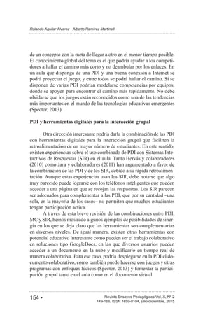 154 • Revista Ensayos Pedagógicos Vol. X, Nº 2
Rolando Aguilar Álvarez • Alberto Ramírez Martinell
149-166, ISSN 1659-0104, julio-diciembre, 2015
de un concepto con la meta de llegar a otro en el menor tiempo posible.
El conocimiento global del tema es el que podría ayudar a los competi-
dores a hallar el camino más corto y no deambular por los enlaces. En
un aula que disponga de una PDI y una buena conexión a Internet se
podrá proyectar el juego, y entre todos se podrá hallar el camino. Si se
disponen de varias PDI podrían modelarse competencias por equipos,
donde se apoyen para encontrar el camino más rápidamente. No debe
olvidarse que los juegos están reconocidos como una de las tendencias
más importantes en el mundo de las tecnologías educativas emergentes
PDI y herramientas digitales para la interacción grupal
Otra dirección interesante podría darla la combinación de las PDI
con herramientas digitales para la interacción grupal que faciliten la
retroalimentación de un mayor número de estudiantes. En este sentido,
existen experiencias sobre el uso combinado de PDI con Sistemas Inte-
ractivos de Respuestas (SIR) en el aula. Tanto Hervás y colaboradores
la combinación de las PDI y de los SIR, debido a su rápida retroalimen-
tación. Aunque estas experiencias usan los SIR, debe notarse que algo
muy parecido puede lograrse con los teléfonos inteligentes que pueden
acceder a una página en que se recojan las respuestas. Los SIR parecen
ser adecuados para complementar a las PDI, que por su cantidad –una
sola, en la mayoría de los casos– no permiten que muchos estudiantes
tengan participación activa.
A través de esta breve revisión de las combinaciones entre PDI,
MC y SIR, hemos mostrado algunos ejemplos de posibilidades de siner-
gia en los que se deja claro que las herramientas son complementarias
en diversos niveles. De igual manera, existen otras herramientas con
potencial educativo interesante como pueden ser el trabajo colaborativo
en soluciones tipo GoogleDocs, en las que diversos usuarios pueden
manera colaborativa. Para ese caso, podría desplegarse en la PDI el do-
cumento colaborativo, como también puede hacerse con juegos y otras
-
pación grupal tanto en el aula como en el documento virtual.
 