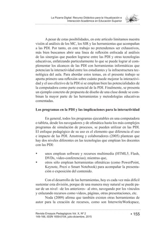 • 155Revista Ensayos Pedagógicos Vol. X, Nº 2
La Pizarra Digital: Recurso Didáctico para la Visualización e
Interacción Académica en Educación Superior
149-166, ISSN 1659-0104, julio-diciembre, 2015
A pesar de estas posibilidades, en este artículo limitamos nuestra
visión al análisis de los MC, los SIR y las herramientas que acompañan
a las PDI. Por tanto, en este trabajo no pretendemos ser exhaustivos,
de las sinergias que pueden lograrse entre las PDI y otras tecnologías
educativas, enfatizando particularmente lo que se puede lograr al com-
plementar los alcances de las PDI con herramientas informáticas que
potencian la interactividad entre los estudiantes y la infraestructura tec-
nológica del aula. Para abordar estos temas, en el presente trabajo se
-
dad y el uso efectivo de la PDI si se emplean bien las potencialidades de
la computadora como parte esencial de la PDI. Finalmente, se presenta
un ejemplo concreto de propuesta de diseño de una clase donde se com-
binan la mayor parte de las herramientas y metodologías educativas
comentadas.
Los programas en la PDI y las implicaciones para la interactividad
En general, todos los programas ejecutables en una computadora
programas de simulación de procesos, se pueden utilizar en las PDI.
El enfoque pedagógico de su uso es el elemento que diferencia el uso
hay dos niveles diferentes en las tecnologías que emplean los docentes
con las PDI:
DVDs, video-conferencias); mientras que,
Keynote, Prezi o Smart Notebook) para acompañar la presenta-
ción o exposición del contenido.
Con el desarrollo de las herramientas, hoy es cada vez más difícil
sustentar esta división, porque de una manera muy natural se puede pa-
sar de un nivel –de los anteriores– al otro, navegando por los vínculos
y enlazando recursos como videos, páginas, otras presentaciones, etc.
autor para la creación de recursos, como son InterwriteWorkspace,
 