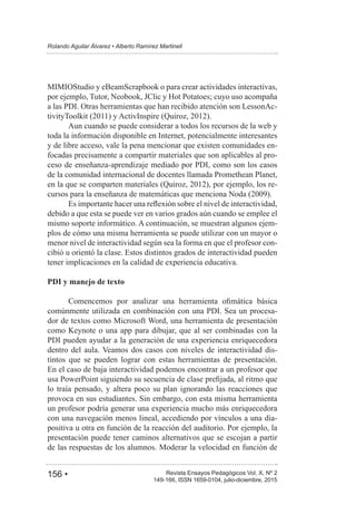 156 • Revista Ensayos Pedagógicos Vol. X, Nº 2
Rolando Aguilar Álvarez • Alberto Ramírez Martinell
149-166, ISSN 1659-0104, julio-diciembre, 2015
MIMIOStudio y eBeamScrapbook o para crear actividades interactivas,
por ejemplo, Tutor, Neobook, JClic y Hot Potatoes; cuyo uso acompaña
a las PDI. Otras herramientas que han recibido atención son LessonAc-
Aun cuando se puede considerar a todos los recursos de la web y
toda la información disponible en Internet, potencialmente interesantes
y de libre acceso, vale la pena mencionar que existen comunidades en-
focadas precisamente a compartir materiales que son aplicables al pro-
ceso de enseñanza-aprendizaje mediado por PDI, como son los casos
de la comunidad internacional de docentes llamada Promethean Planet,
-
debido a que esta se puede ver en varios grados aún cuando se emplee el
mismo soporte informático. A continuación, se muestran algunos ejem-
plos de cómo una misma herramienta se puede utilizar con un mayor o
menor nivel de interactividad según sea la forma en que el profesor con-
cibió u orientó la clase. Estos distintos grados de interactividad pueden
tener implicaciones en la calidad de experiencia educativa.
PDI y manejo de texto
comúnmente utilizada en combinación con una PDI. Sea un procesa-
dor de textos como Microsoft Word, una herramienta de presentación
como Keynote o una app para dibujar, que al ser combinadas con la
PDI pueden ayudar a la generación de una experiencia enriquecedora
dentro del aula. Veamos dos casos con niveles de interactividad dis-
tintos que se pueden lograr con estas herramientas de presentación.
En el caso de baja interactividad podemos encontrar a un profesor que
lo traía pensado, y altera poco su plan ignorando las reacciones que
provoca en sus estudiantes. Sin embargo, con esta misma herramienta
un profesor podría generar una experiencia mucho más enriquecedora
con una navegación menos lineal, accediendo por vínculos a una dia-
positiva u otra en función de la reacción del auditorio. Por ejemplo, la
presentación puede tener caminos alternativos que se escojan a partir
de las respuestas de los alumnos. Moderar la velocidad en función de
 