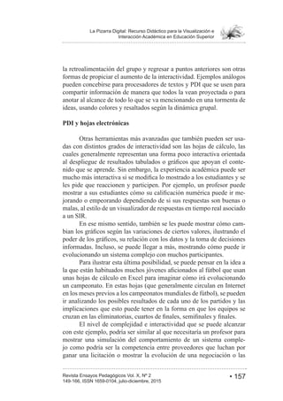 • 157Revista Ensayos Pedagógicos Vol. X, Nº 2
La Pizarra Digital: Recurso Didáctico para la Visualización e
Interacción Académica en Educación Superior
149-166, ISSN 1659-0104, julio-diciembre, 2015
la retroalimentación del grupo y regresar a puntos anteriores son otras
formas de propiciar el aumento de la interactividad. Ejemplos análogos
pueden concebirse para procesadores de textos y PDI que se usen para
compartir información de manera que todos la vean proyectada o para
anotar al alcance de todo lo que se va mencionando en una tormenta de
ideas, usando colores y resaltados según la dinámica grupal.
PDI y hojas electrónicas
Otras herramientas más avanzadas que también pueden ser usa-
das con distintos grados de interactividad son las hojas de cálculo, las
cuales generalmente representan una forma poco interactiva orientada
-
nido que se aprende. Sin embargo, la experiencia académica puede ser
les pide que reaccionen y participen. Por ejemplo, un profesor puede
-
jorando o empeorando dependiendo de si sus respuestas son buenas o
malas, al estilo de un visualizador de respuestas en tiempo real asociado
a un SIR.
En ese mismo sentido, también se les puede mostrar cómo cam-
informadas. Incluso, se puede llegar a más, mostrando cómo puede ir
evolucionando un sistema complejo con muchos participantes.
Para ilustrar esta última posibilidad, se puede pensar en la idea a
unas hojas de cálculo en Excel para imaginar cómo irá evolucionando
un campeonato. En estas hojas (que generalmente circulan en Internet
en los meses previos a los campeonatos mundiales de fútbol), se pueden
ir analizando los posibles resultados de cada uno de los partidos y las
implicaciones que esto puede tener en la forma en que los equipos se
El nivel de complejidad e interactividad que se puede alcanzar
con este ejemplo, podría ser similar al que necesitaría un profesor para
mostrar una simulación del comportamiento de un sistema comple-
jo como podría ser la competencia entre proveedores que luchan por
ganar una licitación o mostrar la evolución de una negociación o las
 