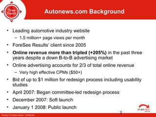 Property of ForeSee Results - Confidential
2
Autonews.com Background
• Leading automotive industry website
– 1.5 million+ page views per month
• ForeSee Results’ client since 2005
• Online revenue more than tripled (+205%) in the past three
years despite a down B-to-B advertising market
• Online advertising accounts for 2/3 of total online revenue
– Very high effective CPMs ($50+)
• Bid of up to $1 million for redesign process including usability
studies
• April 2007: Began committee-led redesign process
• December 2007: Soft launch
• January 1 2008: Public launch
 
