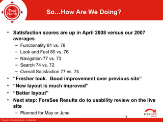 Property of ForeSee Results - Confidential
7
So…How Are We Doing?
• Satisfaction scores are up in April 2008 versus our 2007
averages
– Functionality 81 vs. 78
– Look and Feel 80 vs. 76
– Navigation 77 vs. 73
– Search 74 vs. 72
– Overall Satisfaction 77 vs. 74
• “Fresher look. Good improvement over previous site”
• “New layout is much improved”
• “Better layout”
• Next step: ForeSee Results do to usability review on the live
site
– Planned for May or June
 