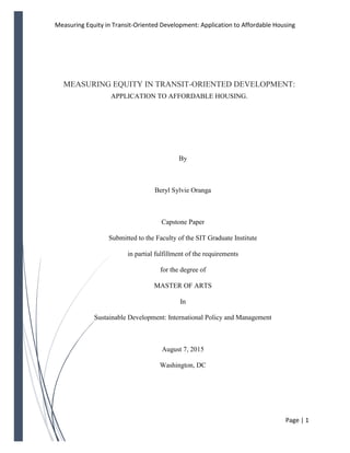 Measuring Equity in Transit-Oriented Development: Application to Affordable Housing
Page | 1
MEASURING EQUITY IN TRANSIT-ORIENTED DEVELOPMENT:
APPLICATION TO AFFORDABLE HOUSING.
By
Beryl Sylvie Oranga
Capstone Paper
Submitted to the Faculty of the SIT Graduate Institute
in partial fulfillment of the requirements
for the degree of
MASTER OF ARTS
In
Sustainable Development: International Policy and Management
August 7, 2015
Washington, DC
 