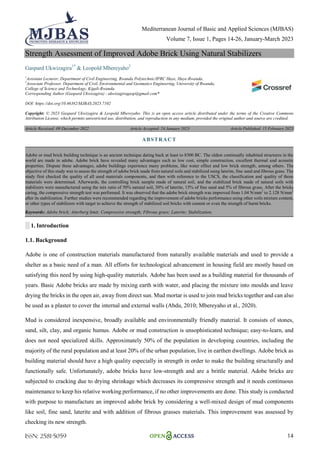 Mediterranean Journal of Basic and Applied Sciences (MJBAS)
Volume 7, Issue 1, Pages 14-26, January-March 2023
ISSN: 2581-5059 14
Strength Assessment of Improved Adobe Brick Using Natural Stabilizers
Gaspard Ukwizagira1*
& Leopold Mbereyaho2
1
Assistant Lecturer, Department of Civil Engineering, Rwanda Polytechnic/IPRC Huye, Huye-Rwanda.
2
Associate Professor, Department of Civil, Environmental and Geomatics Engineering, University of Rwanda,
College of Science and Technology, Kigali-Rwanda.
Corresponding Author (Gaspard Ukwizagira) - ukwizagiragasp@gmail.com*
DOI: https://doi.org/10.46382/MJBAS.2023.7102
Copyright: © 2023 Gaspard Ukwizagira & Leopold Mbereyaho. This is an open access article distributed under the terms of the Creative Commons
Attribution License, which permits unrestricted use, distribution, and reproduction in any medium, provided the original author and source are credited.
Article Received: 09 December 2022 Article Accepted: 24 January 2023 Article Published: 15 February 2023
░ 1. Introduction
1.1. Background
Adobe is one of construction materials manufactured from naturally available materials and used to provide a
shelter as a basic need of a man. All efforts for technological advancement in housing field are mostly based on
satisfying this need by using high-quality materials. Adobe has been used as a building material for thousands of
years. Basic Adobe bricks are made by mixing earth with water, and placing the mixture into moulds and leave
drying the bricks in the open air, away from direct sun. Mud mortar is used to join mud bricks together and can also
be used as a plaster to cover the internal and external walls (Abdu, 2010; Mbereyaho et al., 2020).
Mud is considered inexpensive, broadly available and environmentally friendly material. It consists of stones,
sand, silt, clay, and organic humus. Adobe or mud construction is unsophisticated technique; easy-to-learn, and
does not need specialized skills. Approximately 50% of the population in developing countries, including the
majority of the rural population and at least 20% of the urban population, live in earthen dwellings. Adobe brick as
building material should have a high quality especially in strength in order to make the building structurally and
functionally safe. Unfortunately, adobe bricks have low-strength and are a brittle material. Adobe bricks are
subjected to cracking due to drying shrinkage which decreases its compressive strength and it needs continuous
maintenance to keep his relative working performance, if no other improvements are done. This study is conducted
with purpose to manufacture an improved adobe brick by considering a well-mixed design of mud components
like soil, fine sand, laterite and with addition of fibrous grasses materials. This improvement was assessed by
checking its new strength.
ABSTRACT
Adobe or mud brick building technique is an ancient technique dating back at least to 8300 BC. The oldest continually inhabited structures in the
world are made in adobe. Adobe brick have revealed many advantages such as low cost, simple construction, excellent thermal and acoustic
properties. Dispute these advantages, adobe buildings experience many problems, like water effect and low brick strength, among others. The
objective of this study was to assess the strength of adobe brick made from natural soils and stabilized using laterite, fine sand and fibrous grass. The
study first checked the quality of all used materials components, and then with reference to the USCS, the classification and quality of those
materials were determined. Afterwards, the controlling brick sample made of natural soil, and the stabilized brick made of natural soils with
stabilizers were manufactured using the mix ratio of 50% natural soil, 30% of laterite, 15% of fine sand and 5% of fibrous grass. After the bricks
curing, the compressive strength test was performed. It was observed that the adobe brick strength was improved from 1.04 N/mm2
to 2.128 N/mm2
after its stabilization. Further studies were recommended regarding the improvement of adobe bricks performance using other soils mixture content,
or other types of stabilizers with target to achieve the strength of stabilized soil bricks with cement or even the strength of burnt bricks.
Keywords: Adobe brick; Atterberg limit; Compressive strength; Fibrous grass; Laterite; Stabilization.
 