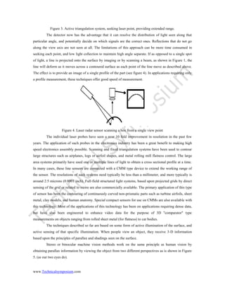 www.Technicalsymposium.com
Figure 3. Active triangulation system, seeking laser point, providing extended range.
The detector now has the advantage that it can resolve the distribution of light seen along that
particular angle, and potentially decide on which signals are the correct ones. Reflections that do not go
along the view axis are not seen at all. The limitations of this approach can be more time consumed in
seeking each point, and low light collection to maintain high angle separate. If as opposed to a single spot
of light, a line is projected onto the surface by imaging or by scanning a beam, as shown in Figure 1, the
line will deform as it moves across a contoured surface as each point of the line move as described above.
The effect is to provide an image of a single profile of the part (see figure 4). In applications requiring only
a profile measurement, these techniques offer good speed of measurement.
Figure 4. Laser radar sensor scanning a box from a single view point
The individual laser probes have seen a near 10 fold improvement in resolution in the past few
years. The application of such probes in the electronics industry has been a great benefit to making high
speed electronics assembly possible. Scanning and fixed triangulation systems have been used to contour
large structures such as airplanes, logs or airfoil shapes, and metal rolling mill flatness control. The large
area systems primarily have used one or multiple lines of light to obtain a cross sectional profile at a time.
In many cases, these line sensors are connected with a CMM type device to extend the working range of
the sensor. The resolutions of such systems need typically be less than a millimeter, and more typically is
around 2.5 microns (0.0001 inch). Full-field structured light systems, based upon projected grids by direct
sensing of the grid or related to moire are also commercially available. The primary application of this type
of sensor has been the contouring of continuously curved non-prismatic parts such as turbine airfoils, sheet
metal, clay models, and human anatomy. Special compact sensors for use on CMMs are also available with
this technology. Most of the applications of this technology has been on applications requiring dense data,
but have also been engineered to enhance video data for the purpose of 3D "comparator" type
measurements on objects ranging from rolled sheet metal (for flatness) to car bodies.
The techniques described so far are based on some form of active illumination of the surface, and
active sensing of that specific illumination. When people view an object, they receive 3-D information
based upon the principles of parallax and shadings seen on the surface.
Stereo or binocular machine vision methods work on the same principle as human vision by
obtaining parallax information by viewing the object from two different perspectives as is shown in Figure
5. (as our two eyes do).
 