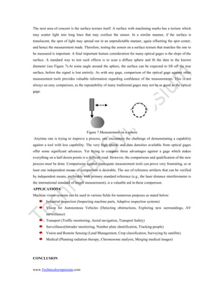 www.Technicalsymposium.com
The next area of concern is the surface texture itself. A surface with machining marks has a texture which
may scatter light into long lines that may confuse the sensor. In a similar manner, if the surface is
translucent, the spot of light may spread out in an unpredictable manner, again offsetting the spot center,
and hence the measurement made. Therefore, testing the sensor on a surface texture that matches the one to
be measured is important. A final important feature consideration for many optical gages is the slope of the
surface. A standard way to test such effects is to scan a diffuse sphere and fit the data to the known
diameter (see Figure 7).At some angle around the sphere, the surface can be expected to lift off the true
surface, before the signal is lost entirely. As with any gage, comparison of the optical gage against other
measurement tools provides valuable information regarding confidence of the measurements. This is not
always an easy comparison, as the repeatability of many traditional gages may not be as good as the optical
gage.
Figure 7.Measurement on a sphere
Anytime one is trying to improve a process, one encounters the challenge of demonstrating a capability
against a tool with less capability. The very high speeds and data densities available from optical gages
offer some significant advances. Yet trying to compare those advantages against a gage which stakes
everything on a half dozen points is a difficult road. However, the comparisons and qualification of the new
process must be done. Comparisons against inadequate measurement tools can prove very frustrating, so at
least one independent means of comparison is desirable. The use of reference artifacts that can be verified
by independent means, preferable with primary standard reference (e.g., the laser distance interferometer is
the international standard of length measurement), is a valuable aid in these comparison.
APPLICATIONS
Machine vision systems can be used in various fields for numerous purposes as stated below:
Industrial inspection (Inspecting machine parts, Adaptive inspection systems)
Vision for Autonomous Vehicles (Detecting obstructions, Exploring new surroundings, AV
surveillance)
Transport (Traffic monitoring, Aerial navigation, Transport Safety)
Surveillance(Intruder monitoring, Number plate identification, Tracking people)
Vision and Remote Sensing (Land Management, Crop classification, Surveying by satellite)
Medical (Planning radiation therapy, Chromosome analysis, Merging medical images)
CONCLUSION
 