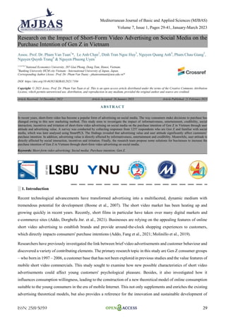 Mediterranean Journal of Basic and Applied Sciences (MJBAS)
Volume 7, Issue 1, Pages 29-41, January-March 2023
ISSN: 2581-5059 29
Research on the Impact of Short-Form Video Advertising on Social Media on the
Purchase Intention of Gen Z in Vietnam
Assoc. Prof. Dr. Pham Van Tuan1
*, Le Anh Chan2
, Dinh Tran Ngoc Huy3
, Nguyen Quang Anh4
, Pham Chau Giang5
,
Nguyen Quynh Trang6
& Nguyen Phuong Uyen7
1,2,4,5,6,7
National Economics University, 207 Giai Phong, Dong Tam, Hanoi, Vietnam.
3
Banking University HCM city Vietnam - International University of Japan, Japan.
Corresponding Author (Assoc. Prof. Dr. Pham Van Tuan) - phamvantuan@neu.edu.vn*
DOI: https://doi.org/10.46382/MJBAS.2023.7104
Copyright: © 2023 Assoc. Prof. Dr. Pham Van Tuan et al. This is an open access article distributed under the terms of the Creative Commons Attribution
License, which permits unrestricted use, distribution, and reproduction in any medium, provided the original author and source are credited.
Article Received: 14 December 2022 Article Accepted: 26 January 2023 Article Published: 21 February 2023
░ 1. Introduction
Recent technological advancements have transformed advertising into a multifaceted, dynamic medium with
tremendous potential for development (Boone et al., 2007). The short video market has been heating up and
growing quickly in recent years. Recently, short films in particular have taken over many digital markets and
e-commerce sites (Addo, Dorgbefu Jnr. et al., 2021). Businesses are relying on the appealing features of online
short video advertising to establish brands and provide around-the-clock shopping experiences to customers,
which directly impacts consumers' purchase intentions (Addo, Fang et al., 2021; Molinillo et al., 2019).
Researchers have previously investigated the link between brief video advertisements and customer behaviour and
discovered a variety of contributing elements. The primary research topic in this study are Gen Z consumer groups
– who born in 1997 – 2006, a customer base that has not been explored in previous studies and the value features of
mobile short video commercials. This study sought to examine how new possible characteristics of short video
advertisements could affect young customers' psychological pleasure. Besides, it also investigated how it
influences consumption willingness, leading to the construction of a new theoretical model of online consumption
suitable to the young consumers in the era of mobile Internet. This not only supplements and enriches the existing
advertising theoretical models, but also provides a reference for the innovation and sustainable development of
ABSTRACT
In recent years, short-form video has become a popular form of advertising on social media. The way consumers make decisions to purchase has
changed owing to this new marketing method. This study aims to investigate the impact of informativeness, entertainment, credibility, social
interaction, incentives and irritation of short-form video advertising on social media on the purchase intention of Gen Z in Vietnam through user
attitude and advertising value. A survey was conducted by collecting responses from 1257 respondents who are Gen Z and familiar with social
media, which was later analysed using SmartPLS. The findings revealed that advertising value and user attitude significantly affect customers’
purchase intention. In addition, advertising value is directly affected by informativeness, entertainment and credibility. Meanwhile, user attitude is
directly affected by social interaction, incentives and irritation. Finally, the research team propose some solutions for businesses to increase the
purchase intention of Gen Z in Vietnam through short-form video advertising on social media.
Keywords: Short-form video advertising; Social media; Purchase intention; Gen Z.
 