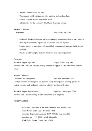 - Wireless, remote access and VPN
- Troubleshoot mobile devices and other technical tools and products
- Escalate complex incident to resolver group.
- Administrator for the company’s Blackberry Enterprise service.
Siemens IT Solutions
IT Help Desk May 2009 – July 2011
- Performed first-level diagnosis and troubleshooting support to end-users and customers.
- Working under minimal supervision, we receive calls and inquiries;
- Provide support in accordance with established processes and document incidents and
remedies.
- We also escalate complex incidents to second-level support personnel.
Convergys
Technical Support Specialist August 2008 – May 2009
Provided Tier 1 and Tier 2 troubleshooting and remote support to DSL subscribers over the
phone.
Teletech Philippines
Customer Care Management July 2006-September 2007
Handled customer order requests and incidents using the company’s ordering system. We
receive incoming calls and assist customers with their purchase and order.
Technical Support Representative September 2007-August 2008
Provided Tier 1 troubleshooting to DSL subscribers over the phone.
ACHIEVEMENTS:
MILO BEST Basketball Clinic Best Defensive Man Award - 1994
MILO Novice Swim Meet - 3rd place - 1996
Consistent Deportment Awardee 1997 2000, La Salle Greenhills
Most Punctual 1999 2000, La Salle Greenhills
World Cyber Games Finalist 2002 – 2004
 