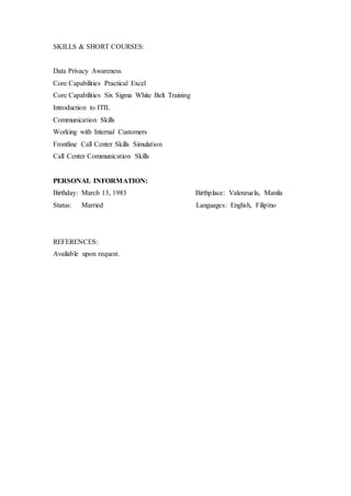 SKILLS & SHORT COURSES:
Data Privacy Awareness
Core Capabilities Practical Excel
Core Capabilities Six Sigma White Belt Training
Introduction to ITIL
Communication Skills
Working with Internal Customers
Frontline Call Center Skills Simulation
Call Center Communication Skills
PERSONAL INFORMATION:
Birthday: March 13, 1983 Birthplace: Valenzuela, Manila
Status: Married Languages: English, Filipino
REFERENCES:
Available upon request.
 
