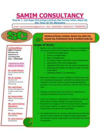 SAMIM CONSULTANCY
Shop No. 3 , Usha Nagar, Birla Collage Link Road, Near Purnima Talkies, Kalyan (W),
Dist- Thane- 421 301, Maharashtra
 a
Scope of Work :
Email:- samimconsultancy@gmail.com / Mob - 9594552825 / 9833229167 / 7506865784
A.Chowdhury
(MBA in Finance)
(20 years rich
experience in
consulting field
Mob :- 9594552825
“ASSOCIATES WITH
GROUP OF PEOPLE”
Mr. Sushil K Binani
(Tax consultant with 30
Years)
Mr. M. Jamadar
(12 years rich
experience in Excise &
Service Tax)
Mrs. Jyoti Pawar
(9 years rich experience
in Sales Tax & Income
Tax)
Mr. Sanjay Sarkar
(Office communication
officer)
Mrs. Samim Sultana
Chowdhury
(Office communication
officer)
Mr. Vicky Chavan
(Field Officer)
Mr. Satish Gadaiwal
(Field Officer)
Scope of Work :
 Based on our understanding of your needs, we anticipate that
the scope of work for this assignment would be as follows:
 Central Excise Registration
 Service Tax Registration
 Sales Tax Registration
 IEC (Import Export Code) from concern department
 Maharashtra State Excise Registration
 Obtaining PF Number from the concern department
 Obtaining ESIC Number (Employee’s State Insurance
Corporation)
 Obtaining of Bond / LUT permission.
 Advise the Company on issues relating to Central Excise duty
on its manufacturing activity, availment and optimization for
utilization of Cenvat credit on Inputs/capital goods/Input
services as the case may be referred to the Firm from time to
time.
 Advising on Central Excise and Service tax related issues
including amendments from time to time.
 Assist the Company in analyzing and compiling the technical
information on issues relating to Central Excise Duty.
 Represent the Company before the Central Excise authority
as and when required in regard to the issues relating to
Central Excise and Service tax implications
 It is understood that the Company will undertake to look into
the day to day functions for receipt of inputs/capital goods
and removal of goods under proper documentation for home
consumption
Advisory of Excise, Customs, Service Tax, Sales Tax,
Income Tax, Professional Tax & Provident Funds etc.
 