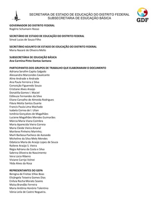 SECRETARIA DE ESTADO DE EDUCAÇÃO DO DISTRITO FEDERAL
                        SUBSECRETARIA DE EDUCAÇÃO BÁSICA

GOVERNADOR DO DISTRITO FEDERAL
Rogério Schumann Rosso

SECRETÁRIO DE ESTADO DE EDUCAÇÃO DO DISTRITO FEDERAL
Sinval Lucas de Souza Filho

SECRETÁRIO ADJUNTO DE ESTADO DE EDUCAÇÃO DO DISTRITO FEDERAL
Maria Nazaré de Oliveira Mello

SUBSECRETÁRIA DE EDUCAÇÃO BÁSICA
Ana Carmina Pinto Dantas Santana

PARTICIPANTES DOS GRUPOS DE TRABALHO QUE ELABORARAM O DOCUMENTO
Adriana Serafim Capita Salgado
Alessandra Marcondes Cavalcante
Aline Andrade e Andrade
Ana Paula Ferreira e Silva
Conceição Figueredo Souza
Cristiane Alves Araújo
Donatilla Gomes I. Maciel
Edileuza Fernandes da Silva
Eliane Carvalho de Almeida Rodrigues
Flávia Motta Santos Duarte
Francis Paula Lima Machado
Isabela Correa de l. Ulian
Ismênia Gonçalves de Magalhães
Luciene Magalhães Mendes Guimarães
Márcia Maria Viana Coimbra
Maria Aparecida Vieira Correia
Maria Cleide Vieira Amaral
Marilene Pinheiro Marinho;
Marli Barbosa Pacheco de Azevedo
Micheline da Silva Melo Mendes
Odalúcia Maria de Araújo Lopes de Souza
Railene Araújo S. Vieira
Régia Adriana da Costa e Silva
Sabrina Oliveira do Nascimento
Vera Lúcia Ribeiro
Viviane Carrijo Volnei
Yêda Alves da Rosa

REPRESENTANTES DO GEPA
Benigna de Freitas Villas Boas
Elisângela Teixeira Gomes Dias
Enílvia Rocha Morato Soares
Maísa Brandão Ferreira
Maria Antônia Honório Tolentino
Vânia Leila de Castro Nogueira.
 