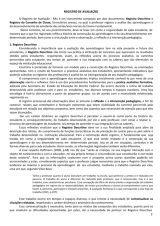 REGISTRO DE AVALIAÇÃO

       O Registro de Avaliação - RAv é um instrumento composto por dois documentos: Registro Descritivo e
Registro do Conselho de Classe, formulários anexos, no qual o professor registra a análise das aprendizagens e
do desenvolvimento do estudante das séries/anos iniciais do Ensino Fundamental.
        Nesse contexto, no seu preenchimento, deve-se levar em conta a singularidade de cada estudante, de
maneira que o que for registrado reflita a história da construção da aprendizagem e do seu desenvolvimento em
determinado período, bem como a articulação entre a observação, a reflexão e a intervenção pedagógica.

1. Registro Descritivo
        Considerando a importância que a avaliação das aprendizagens tem na vida presente e futura dos
estudantes, o Registro Descritivo não limita sua prática à atribuição de conceitos que expressem os resultados
obtidos pelos estudantes, respeitando, assim, as reflexões acerca do processo avaliativo, os caminhos
percorridos pelo estudante, seu tempo de aprender e sua integração com os saberes que são oferecidos no
espaço da instituição educacional.
        Contrária à pretensão de fornecer um modelo para a construção do Registro Descritivo, as orientações
apresentadas tem o intuito de favorecer o processo avaliativo dos estudantes, apresentando indicadores que
poderão subsidiar os registros dos professores e auxiliá-los na (re)organização de seu trabalho pedagógico.
        O compromisso com a aprendizagem dos estudantes implica inicialmente conhecê-lo por meio de uma
observação atenta e reflexiva. Este é um dos procedimentos fundamentais para a prática avaliativa formativa,
adotada pela Secretaria de Estado de Educação do Distrito Federal. Ela ocorre durante a rotina de trabalho
desenvolvida pelo professor com e para os estudantes, nos diversos tempos e espaços escolares. Uma boa
estratégia é fazê-la diariamente a partir de pequenos grupos ou de acordo com a necessidade evidenciada,
registrando-as.
        O registro processual das observações deve se articular à reflexão e à intervenção pedagógica, a fim de
construir relatos que contemplem e forneçam elementos que deem visibilidade do caminho percorrido pelo
estudante em relação aos objetivos propostos, bem como dos aspectos que necessitam de atenção para que eles
sejam alcançados.
        Dar um caráter dinâmico ao registro descritivo é perceber e assumi-lo como parte da história do
estudante e, consequentemente, do trabalho desenvolvido por ele e pelo professor, com vistas a revelar o
processo de aprendizagem do estudante, seu tempo de aprender e sua integração com os saberes.
        Essas reflexões sinalizam que o Registro Descritivo deve ter a sua finalidade ampliada para além da
descrição das rotinas, do cumprimento de funções burocráticas ou da prestação de contas para os pais sobre o
trabalho desenvolvido na instituição educacional. Para a construção deste registro, é fundamental que seja
levado em conta a singularidade de cada estudante. O que está sendo relatado é a construção da sua
aprendizagem e do seu desenvolvimento em determinado período. Isto se dá em situações, contextos e de
formas diversas para cada estudante. Assim sendo, as informações registradas também serão diferentes.
        A esse respeito Hoffmann (2000, p.68) nos diz que “serão as crianças, na sua singular interação com o
objeto de conhecimento e com o educador, no seu próprio tempo e circunstâncias que constituirão o con teúdo
deste relatório”. Para que as informações coadunem com o proposto acima outras questões poderão ser
acrescentadas a estas, considerando aspectos que o professor julgue necessários para que o Registro Descritivo
evidencie ao máximo o processo de aprendizagem do seu estudante, mediante o trabalho realizado por eles,
uma vez que, segundo Villas Boas:

                 Tanto o professor quanto o aluno executam um trabalho na escola, que pertence a ambos e é realizado em
                 parceria. O trabalho do aluno é diferente do realizado pelo professor, que é remunerado, mas é o seu
                 trabalho, com características peculiares. Essa concepção do ofício do aluno orienta a organização do trabalho
                 pedagógico em regime de co-responsabilidade, de modo que professor e alunos se comprometam com o que
                 fazem e, portanto, participem e estejam presentes. A avaliação formativa é a que corresponde a esse tipo de
                 trabalho (2001, p.187).

       Esse trabalho ocorre em tempos e espaços diversos, o que remete à necessidade de contextualizar as
situações relatadas, respeitando o caráter dinâmico e provisório do conhecimento.
       Essa contextualização é necessária, tanto para os relatos das conquistas dos estudantes, quanto para os
que sinalizam as dificuldades apresentadas por estes, daí a necessidade de pontuar no Registro Descritivo
                                                                                                                            2
 