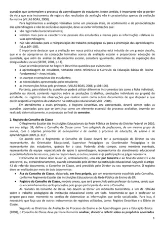 questões que contemplem o processo da aprendizagem do estudante. Nesse sentido, é importante não se perder
de vista que este instrumento de registro dos resultados da avaliação não é característico apenas da avaliação
formativa (VILLAS BOAS, 2008).
        Para legitimarmos a avaliação formativa como um processo ético, de acolhimento e de potencialização
das aprendizagens e não de exclusão e exposição, deve-se evitar informações que:
     são registradas burocraticamente;
     incidem mais para as características pessoais dos estudantes e menos para as informações relativas às
        suas aprendizagens;
     não são utilizadas para a reorganização do trabalho pedagógico ou para a promoção das aprendizagens
        (id, p.104-105).
        É importante destacar que a avaliação em nossa prática educativa está imbuída de um grande desafio,
que é o de apropriar-se da concepção formativa acerca da avaliação escolar e proporcionar educação de
qualidade, que além da análise do desempenho escolar, considere igualmente, alternativas de superação das
desigualdades sociais (SEEDF, 2008, p.13).
        Deve-se então priorizar no Registro Descritivo questões que evidenciem:
     a aprendizagem do estudante, tomando como referência o Currículo da Educação Básica do Ensino
        Fundamental – Anos Iniciais;
     os avanços e conquistas dos estudantes;
     as necessidades apresentadas pelo estudante;
     as intervenções feitas pelo professor. (VILLAS BOAS, 2008, p.104-106).
        Portanto, para elaborá-lo, o professor poderá utilizar diferentes instrumentos tais como a ficha individual,
portfólio ou dossiê, contendo registros sobre as produções (trabalhos, produções individuais ou grupais) do
estudante, os registros das observações que realizar assim como outros documentos de que dispuser e que
dizem respeito à trajetória do estudante na instituição educacional (SEDF, 2008).
        Em atendimento a esses princípios, o Registro Descritivo, ora apresentado, deverá conter todas as
questões apontadas para que se constitua como um elemento essencial do processo avaliativo, devendo ser
realizado sistematicamente, e processado ao final do semestre.

2. Registro do Conselho de Classe
        O Regimento Escolar das Instituições Educacionais da Rede Pública de Ensino do Distrito Federal de 2010,
em seu artigo 39, define o Conselho de Classe como “um colegiado de professores, de um mesmo grupo de
alunos, com o objetivo primordial de acompanhar e de avaliar o processo de educação, de ensino e de
aprendizagem (2009, p. 31)”.
        De acordo com o Regimento, o Conselho de Classe deverá ter a participação do Diretor ou seu
representante, do Orientador Educacional, Supervisor Pedagógico ou Coordenador Pedagógico e do
representante dos estudantes, quando for o caso. Podendo ainda compor, como membros eventuais,
representante da equipe especializada de apoio à aprendizagem, representante do atendimento educacional
especializado/sala de recursos, pais ou responsáveis, e outras pessoas cuja participação se julgar necessária.
        O Conselho de Classe deve reunir-se, ordinariamente, uma vez por bimestre e ao final do semestre e do
ano letivo, ou, extraordinariamente, quando convocado pelo diretor da instituição educacional. Segundo o artigo
42 do referido documento, o Conselho de Classe, será presidido pelo Diretor ou seu representante. O registro
deve ser realizado por meio de dois documentos:
     Ata do Conselho de Classe, elaborada, em livro próprio, por um representante escolhido pelo Conselho,
        conforme Regimento Escolar das Instituições Educacionais da Rede Pública de Ensino do DF;
     Registro do Conselho de Classe, modelo anexo, que será preenchido pelo professor da turma, sendo que
        os encaminhamentos serão propostos pelo grupo participante durante o Conselho.
        As reuniões do Conselho de classe não devem se tornar um momento burocrático, e sim de reflexão
sobre o trabalho pedagógico da instituição educacional como um todo. Recomenda-se que o professor se
prepare para esse momento no sentido de sistematizar as informações que serão socializadas. Para isso, é
necessário que faça uso de outros instrumentos de registros utilizados, como: Registro Descritivo e o Diário de
Classe.
        Segundo as Diretrizes de Avaliação do Processo de Ensino e de Aprendizagem para a Educação Básica
(2008), o Conselho de Classe deve permanentemente analisar, discutir e refletir sobre os propósitos apontados
                                                                                                                  3
 