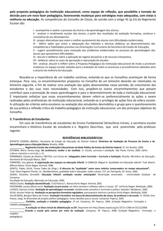 pela proposta pedagógica da instituição educacional, como espaço de reflexão, que possibilita a tomada de
decisão para um novo fazer pedagógico, favorecendo mudanças para estratégias mais adequadas, com vistas à
melhoria na educação. As competências do Conselho de Classe, de acordo com o artigo 41 (p.31) do Regimento
Escolar são:

                      I - acompanhar e avaliar o processo de ensino e de aprendizagem dos alunos;
                      II - analisar o rendimento escolar dos alunos, a partir dos resultados da avaliação formativa, contínua e
                      cumulativa do seu desempenho;
                      III - propor alternativas que visem o melhor ajustamento dos alunos com dificuldades evidenciadas;
                      IV - definir ações que visem a adequação dos métodos e técnicas didáticas ao desenvolvimento das
                      competências e habilidades previstas nas Orientações Curriculares da Secretaria de Estado de Educação;
                      V - sugerir procedimentos para resolução dos problemas evidenciados no processo de aprendizagem dos
                      alunos que apresentem dificuldades;
                      VI - discutir e deliberar sobre a aplicação do regime disciplinar e de recursos interpostos;
                      VII - deliberar sobre os casos de aprovação e reprovação de estudos.
                      VIII - analisar, discutir e refletir sobre a Proposta Pedagógica da instituição educacional de modo a promover
                      mudanças no espaço escolar voltadas para a avaliação de todos os processos e procedimentos adotados para
                      o alcance da melhoria da educação.

         Ressalta-se a importância de um trabalho contínuo, evitando-se que os Conselhos aconteçam de forma
estanque. Para isso, os encaminhamentos propostos no Conselho de um bimestre deverão ser retomados no
bimestre seguinte, a fim de realizar uma avaliação das ações desenvolvidas nesse período, do crescimento dos
estudantes e das suas reais necessidades. Com isso, propõem-se outros encaminhamentos que possam
contribuir para a promoção de novas aprendizagens e para o desenvolvimento de toda a instituição educacional.
É importante enfatizar que esses encaminhamentos devem referir-se preferencialmente às ações a serem
realizadas pelos profissionais da instituição educacional, evitando-se o privilégio de ações fora da esfera escolar.
A utilização de critérios extra-escolares na avaliação dos estudantes desmobiliza o grupo para o questionamento
de sua prática e reflexão crítica do trabalho pedagógico da instituição educacional, um dos principais objetivos do
Conselho.

3. Transferência de Estudantes
        Em caso de transferência de estudantes do Ensino Fundamental Séries/Anos Iniciais, a secretaria escolar
encaminhará o Histórico Escolar do estudante e o Registro Descritivo, que será preenchido pelo professor
regente.

                                                   REFERÊNCIAS BIBLIOGRÁFICAS
DISTRITO FEDERAL (BRASIL). Secretaria de Estado de Educação do Distrito Federal. Diretrizes de Avaliação do Processo de Ensino e de
Aprendizagem para a Educação Básica. Brasília, 2008.
               . Regimento Escolar das Instituições Educacionais da Rede Pública de Ensino do Distrito Federal, 5ª. Ed. Brasília, 2009.
ESTEBAN, Maria Teresa (org). Ser professora: avaliar e ser avaliada. In: Escola, currículo e avaliação. São Paulo: Cortez, 2003. (Série
cultura, memória e currículo, v. 5).
FERNANDES, Cláudia de Oliveira; FREITAS, Luiz Carlos de. Indagações sobre Currículo – Currículo e Avaliação. Brasília. Ministério da Educação,
Secretaria de Educação Básica, 2007
FORNEIRO, Lina Iglesias. A organização dos espaços na educação infantil. In ZABALZA, Miguel A. Qualidade em Educação Infantil. Trad. Beatriz
Affonso Neves. Porto Alegre: Artmed, 1998.
GENTILI, Pablo; SILVA, Tomaz Tadeu da (Orgs.). O discurso da “qualidade” como nova retórica conservadora no campo educacional”.
Trad. Vânia Paganini Thurler. In: Neoliberalismo, qualidade total e educação: visões críticas. 11ª. ed. Petrópolis, RJ: Vozes, 2002.
GODOI, Elisandra Girardelli. Educação Infantil: avaliação escolar antecipada? Dissertação (mestrado) - Universidade Estadual de
Campinas.
Faculdade de Educação, Mestrado em Educação, 2000.
HADJI,Charles. Avaliação desmistificada. Trad.Patrícia C. Ramos.Porto Alegre: Artmed, 2001
                                                                                                              a
HOFFMANN, Jussara Maria Lerch. Avaliação na pré-escola: um olhar sensível e reflexivo sobre a criança. 10 . ed Porto Alegre: Mediação, 2000.
LUCKESI, Cipriano Carlos. Avaliação da aprendizagem na escola: reelaborando conceitos e recriando a prática. Salvador: Malabares, 2003.
SILVA, Janssen Felipe da. Avaliação na perspectiva formativa-reguladora: pressupostos teóricos e práticos.Porto Alegre: Mediação, 2004.
VILLAS BOAS, Benigna Maria de Freitas. Avaliação Formativa: em busca do desenvolvimento do aluno, do professor e da escola. In: VEIGA, Ilma
Passos. (org). As dimensões do projeto político pedagógico: novos desafios para a escola. Campinas: Papirus, 2001.
               . Portfólio, avaliação e trabalho pedagógico. 2ª ed. Campinas, SP: Papirus, 2004. (Coleção Magistério: Formação e
trabalho pedagógico).
               . A avaliação no bloco inicial de alfabetização no DF. Disponível em http://www.anped.org.br/ GT13-1708 em 01/12/2006.
               .Virando a escola pelo avesso por meio da avaliação. Campinas, SP: Papirus, 2008. (Coleção Magistério: Formação e
trabalho
pedagógico).


                                                                                                                                            4
 