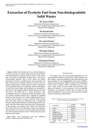 International Journal of Scientific and Research Publications, Volume 5, Issue 1, January 2015 1
ISSN 2250-3153
www.ijsrp.org
Extraction of Pyrolytic Fuel from Non-biodegradable
Solid Wastes
Md. Nizam UDDIN
Department of Mechanical Engineering
Khulna University of Engineering & Technology (KUET)
Khulna-9203, Bangladesh
Md. Rasedul Islam
Department of Mechanical Engineering
Khulna University of Engineering & Technology (KUET)
Khulna-9203, Bangladesh
Md. Amzad Hossain
Department of Mechanical Engineering
Khulna University of Engineering & Technology (KUET)
Khulna-9203, Bangladesh
Md.Nashin Sobhani
Department of Mechanical Engineering
Khulna University of Engineering & Technology (KUET)
Khulna-9203, Bangladesh
Mohammad Mashud
Department of Mechanical Engineering
Khulna University of Engineering & Technology (KUET)
Khulna-9203, Bangladesh
Abstract- Leather and Styrofoam are very common figures in
our day to day life, as a result a large amount of worn leather
and used Styrofoam are thrown away as wastes. These wastes
take a long time to biodegrade. So these play a vital role in
environmental pollution. But if these wastes are further
processed by pyrolysis, valuable energy such as pyrolytic oil,
char and gas can be obtained which can meet the crisis of
energy. In this project a simple pyrolysis system is introduced
with a fixed bed reactor, two condensers, and two outlet pipes,
in which the waste leather and Styrofoam are processed to
obtain fuels. The shredded leathers and Styrofoam are fed into
the reactor and heated up to a fixed temperature. The
condensation process is carried out during the passage of the
gas (volatile material) formed due to heating the shredded
wastes to form pyrolytic fuel. Further different properties of
the fuel such as density, viscosity, Calorific Value, boiling
point and flash point are determined and a comparison
between leather and Styrofoam with diesel and gasoline were
made. From the observations it has noticed that, the properties
of the pyrolytic oils obtained from leather and Styrofoam
don’t fully match with the properties of diesel and gasoline.
The Styrofoam can be used as a fuel by further processing but
the oil from leather cannot be used as a fuel but can be used as
lubricant in the engine.
Index Terms— Non biodegradable solid waste (NBDSW),
Pyrolysis, Leather, Styrofoam, Fixed bed, Char.
INTRODUCTION
The energy crisis and environmental degradation are the
main problems mankind is facing today. These problems owe
their origin to a growing population, rapid industrialization and
huge quantities of non biodegradable solid wastes (NBSW),
which are generated daily. NBSW are those which biodegrades
slowly, such as plastics, leather, styrofoams, tire etc. Every
year a huge amount of waste leather and Styrofoam cups,
plates are disposed in the environment. From an appendix
worldwide an estimated 60 billion kilo of leather is lost
(burning, landfill etc.) every year [1]. The estimation of leather
wastes in world basis is given bellow.
TABLE-1 ESTIMATION OF THE WASTES GENERATED BY LEATHER
MANUFACTURING - WORLDWIDE BASIS
Countries
Leather wastes
(tons/year)
China 105198
Asia 195319
Middle east 37521
Eastern Europe 18264
Western Europe 186834
South America 87225
North and central
America
60018
 