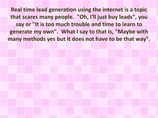 Real time lead generation using the internet is a topic
that scares many people. "Oh, I'll just buy leads", you
say or "It is too much trouble and time to learn to
generate my own". What I say to that is, "Maybe with
many methods yes but it does not have to be that way".
 