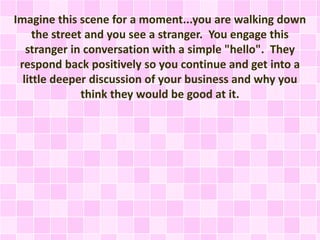 Imagine this scene for a moment...you are walking down
the street and you see a stranger. You engage this
stranger in conversation with a simple "hello". They
respond back positively so you continue and get into a
little deeper discussion of your business and why you
think they would be good at it.
 