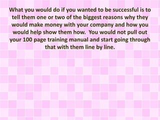 What you would do if you wanted to be successful is to
tell them one or two of the biggest reasons why they
would make money with your company and how you
would help show them how. You would not pull out
your 100 page training manual and start going through
that with them line by line.
 