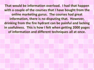 That would be information overload. I had that happen
with a couple of the courses that I have bought from the
online marketing gurus. The courses had great
information, there is no disputing that. However,
drinking from the fire hydrant can be painful and lacking
in usefulness. This is how I felt when getting 2000 pages
of information and different techniques all at once.
 