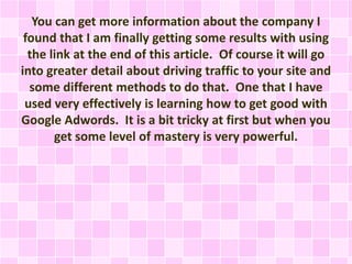 You can get more information about the company I
found that I am finally getting some results with using
the link at the end of this article. Of course it will go
into greater detail about driving traffic to your site and
some different methods to do that. One that I have
used very effectively is learning how to get good with
Google Adwords. It is a bit tricky at first but when you
get some level of mastery is very powerful.
 