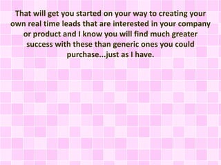 That will get you started on your way to creating your
own real time leads that are interested in your company
or product and I know you will find much greater
success with these than generic ones you could
purchase...just as I have.
 