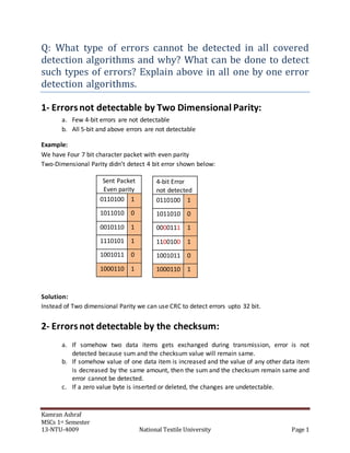 Kamran Ashraf
MSCs 1st Semester
13-NTU-4009 National Textile University Page 1
Q: What type of errors cannot be detected in all covered
detection algorithms and why? What can be done to detect
such types of errors? Explain above in all one by one error
detection algorithms.
1- Errorsnot detectable by Two Dimensional Parity:
a. Few 4-bit errors are not detectable
b. All 5-bit and above errors are not detectable
Example:
We have Four 7 bit character packet with even parity
Two-Dimensional Parity didn’t detect 4 bit error shown below:
Sent Packet
Even parity
0110100 1
1011010 0
0010110 1
1110101 1
1001011 0
1000110 1
Solution:
Instead of Two dimensional Parity we can use CRC to detect errors upto 32 bit.
2- Errorsnot detectable by the checksum:
a. If somehow two data items gets exchanged during transmission, error is not
detected because sum and the checksum value will remain same.
b. If somehow value of one data item is increased and the value of any other data item
is decreased by the same amount, then the sum and the checksum remain same and
error cannot be detected.
c. If a zero value byte is inserted or deleted, the changes are undetectable.
4-bit Error
not detected
0110100 1
1011010 0
0000111 1
1100100 1
1001011 0
1000110 1
 