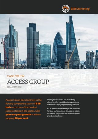 Access Group does business in the
fiercely competitive space of B2B
tech and is one of the boldest
success stories in the sector, with
year-on-year growth numbers
topping 30 per cent.
CASE STUDY
ACCESS GROUP
B2BMARKETING.NET
The key to its success lies in enabling
clients to solve crucial business problems,
rather than simply implementing software.
It’s an approach that leverages the extensive
heritage and experience of Access to unlock
and deliver insight, efficiencies and business
growth for its clients.
 