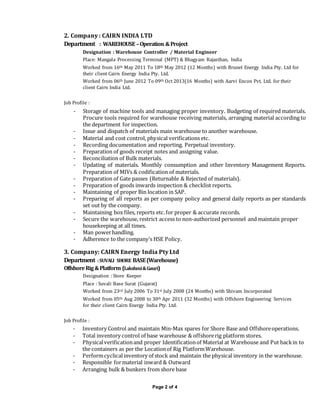Page 2 of 4
2. Company : CAIRN INDIA LTD
Department : WAREHOUSE –Operation &Project
Designation : Warehouse Controller / Material Engineer
Place: Mangala Processing Terminal (MPT) & Bhagyam Rajasthan, India
Worked from 16th May 2011 To 18th May 2012 (12 Months) with Brunel Energy India Pty. Ltd for
their client Cairn Energy India Pty. Ltd.
Worked from 06th June 2012 To 09th Oct 2013(16 Months) with Aarvi Encon Pvt. Ltd. for their
client Cairn India Ltd.
Job Profile :
- Storage of machine tools and managing proper inventory. Budgeting of required materials.
Procure tools required for warehouse receiving materials, arranging material according to
the department for inspection.
- Issue and dispatch of materials main warehouse to another warehouse.
- Material and cost control, physical verifications etc.
- Recording documentation and reporting. Perpetual inventory.
- Preparation of goods receipt notes and assigning value.
- Reconciliation of Bulk materials.
- Updating of materials. Monthly consumption and other Inventory Management Reports.
Preparation of MIVs & codification of materials.
- Preparation of Gate passes (Returnable & Rejected of materials).
- Preparation of goods inwards inspection & checklist reports.
- Maintaining of proper Bin location in SAP.
- Preparing of all reports as per company policy and general daily reports as per standards
set out by the company.
- Maintaining box files, reports etc.for proper & accurate records.
- Secure the warehouse, restrict access to non-authorized personnel and maintain proper
housekeeping at all times.
- Man powerhandling.
- Adherence to the company’s HSE Policy.
3. Company: CAIRN Energy India Pty Ltd
Department :SUVALI SHORE BASE(Warehouse)
OffshoreRig&Platform (Lakshmi&Gauri)
Designation : Store Keeper
Place : Suvali Base Surat (Gujarat)
Worked from 23rd July 2006 To 31st July 2008 (24 Months) with Shivam Incorporated
Worked from 05th Aug 2008 to 30th Apr 2011 (32 Months) with Offshore Engineering Services
for their client Cairn Energy India Pty. Ltd.
Job Profile :
- Inventory Control and maintain Min-Max spares for Shore Base and Offshoreoperations.
- Total inventory control of base warehouse & offshorerig platform stores.
- Physicalverificationand proper Identificationof Material at Warehouse and Put backin to
the containers as per the Locationof Rig PlatformWarehouse.
- Performcyclicalinventory of stock and maintain the physical inventory in the warehouse.
- Responsible formaterial inward & Outward
- Arranging bulk & bunkers from shore base
 