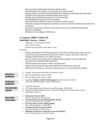 Page 3 of 4
- Focus on material planning to minimize urgent orders.
- Maintaining box files, reports etc.for proper & accurate records.
- Keeping all the records forthe bulk dispatched to offshore & preparing daily bulk report.
(Cement, barite, silica flour,blended cement, Base oil etc.).
- Takings charge of backload materials received fromRigs.
- Coordinating with Logistic & vessel operations.
- Preparing Daily Transaction report of material fromWare house.
- Utilize the computerized system to maintain accurate inventory of all materials stored in the
warehouse.
- Secure the warehouse at all times and restricts access to non-authorized personnel.
- Man powerhandling.
- Adherence to the company’s HSE policy.
4. Company: ABBOTT INDIA LTD.
Department :Warehouse :Bhiwandi
Designation : Asst. Material Executive
Place: Mumbai, India.
Worked from June 2005 to May 2006 (1 Year).
Job Profile :
- Receive and inspect all incoming materials and reconcile withpurchase orders; process
and distribute documentation with purchase orders; reports, documents and track
damages and discrepancies on orders received.
- Receive and store documents and confidential files; maintain record of approved
document and confidential file destruction.
- Ship discrepant items backto vendors as appropriate.
- Handle and document storage and transportation of hazardous materials.
- Maintain the warehouse, record area and stores area in a neat and orderly fashion.
Educational
Qualification
 Graduate from Mumbai University in Commerce stream
 HSC from Maharashtra Board on 2002.
 SSC from Maharashtra Board on 2000.
Professional
Qualification
 Completed Diploma in Material Management with A Grade in Dec 2010.
(From We school Welingkar Institute of Education)
Extra-Curricular
Activities
 Tally ERP9 May 2011.
 SAP (System Application & Products in data Processing) – MM Module.
 Completed Soft Ware Diploma Course in “Cosmosoft Computer Training Institute” at Sion.
 Typing Speed 30w.p.m.
BasicsSafety
CoursesDone
 Elementary First Aid (EFT)
From11th Aug 2010 to 10th Aug 2015.
 Personal Safety and Social Responsibility (PSSR)
From 14th Aug 2010 to 13th Aug 2015.
 Fire Prevention and Fire Fighting (FPFF)
From 18th Sep 2010 to 17th Sep 2015.
 Personal Survival Techniques (PST)
From 08th Jan 2011 to 07th Jan 2016.
 Helicopter Underwater Escape & Sea Survival (HUESS)
From 12th March 2011 to 11th March 2016.
 