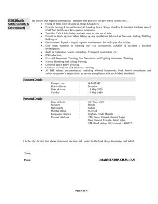Page 4 of 4
HSSE(Health,
Safety, Security &
Environment)
We ensure that highest international standard HSE practice our pro-active actions are…
 Fixing of Time limit of using all Slings & Shackles.
 Periodic testing & inspections of all Loading Gears, Slings, shackles & maintain database record
of all Test Certificates & inspection schedules.
 Tool-Box Talk & Job- Safety analysis prior to take up all jobs.
 Permit to Work system before taking up any specialized job such as Pressure- testing, Welding,
Bulking etc.
 Environment Aspect – Impact register maintenance for each type of activities.
 Core team member in carrying out risk assessment, JSA/TRA & accident / incident
investigation.
 Audit of Hazardous waste contractors, Transport contractors etc.
 HSE Induction.
 First Aid Awareness Training, Fire Prevention and Fighting Awareness Training.
 Manual Handling and Lifting Training.
 Confined Space Entry Training.
 Chemical Awareness and Solutions Training.
 All HSE related documentation, including Method Statements, Work Permit procedures and
safety equipment’s requisitions, to ensure compliance with established standards.
Passport Details
Passport no. : H-5407442
Place of Issue : Mumbai
Date of Issue : 11 May 2009
Validity : 10 May 2019
Personal Details
Date of Birth : 08th May 1985
Religion : Hindu
Nationality : Indian
Marital Status : Married
Languages Knows : English, Hindi, Marathi
Present Address : 238, Laxmi Chawal, Kamraj Nagar,
Near Ganesh Temple, Kokari Agar,
S.M. Road, Antop hill, Mumbai – 400037.
I do hereby declare that above statement are true and correct to the best of my Knowledge and belief.
Date:
Place: DHARMENDRA CHAUHAN
 