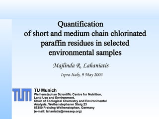 Quantification
of short and medium chain chlorinated
paraffin residues in selected
environmental samples
Majlinda R. Lahaniatis
Ispra-Italy, 9 May 2003
TU MunichTU Munich
Weihenstephan Scientific Centre for Nutrition,Weihenstephan Scientific Centre for Nutrition,
Land Use and Environment,Land Use and Environment,
Chair of Ecological Chemistry and EnvironmentalChair of Ecological Chemistry and Environmental
Analysis, Weihenstephaner Steig 23Analysis, Weihenstephaner Steig 23
85350 Freising-Weihenstephan, Germany85350 Freising-Weihenstephan, Germany
(e-mail: lahaniatis@mesaep.org)(e-mail: lahaniatis@mesaep.org)
 