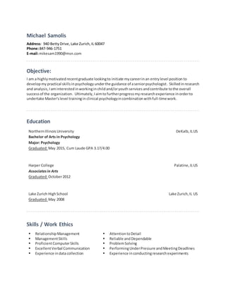 Michael Samolis
Address: 940 BettyDrive,Lake Zurich, IL 60047
Phone:847-946-1751
E-mail:mikesam1990@msn.com
Objective:
I am a highlymotivatedrecentgraduate lookingto initiate mycareerinan entrylevel position to
developmy practical skillsinpsychology underthe guidance of aseniorpsychologist. Skilledinresearch
and analysis,I aminterestedinworkingin childand/oryouth services andcontribute tothe overall
successof the organization. Ultimately,Iaimtofurtherprogressmyresearchexperience inorderto
undertake Master'slevel trainingin clinical psychologyincombinationwithfull-timework.
Education
NorthernIllinoisUniversity
Bachelor of Arts in Psychology
Major: Psychology
Graduated:May 2015, Cum Laude GPA 3.17/4.00
DeKalb, ILUS
Harper College
Associatesin Arts
Graduated:October2012
Palatine,ILUS
Lake Zurich HighSchool
Graduated:May 2008
Lake Zurich,IL US
Skills / Work Ethics
 RelationshipManagement
 ManagementSkills
 ProficientComputerSkills
 ExcellentVerbal Communication
 Experience indatacollection
 AttentiontoDetail
 Reliable and Dependable
 ProblemSolving
 PerformingUnderPressure and MeetingDeadlines
 Experience inconductingresearchexperiments
 