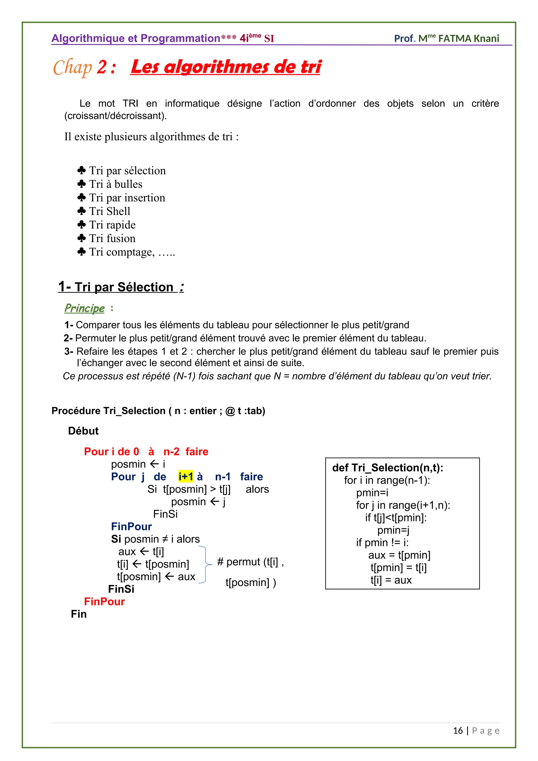 Algorithmique et Programmation*** 4ième
SI Prof. Mme
FATMA Knani
Chap 2 : Les algorithmes de tri
Le mot TRI en informatique désigne l’action d’ordonner des objets selon un critère
(croissant/décroissant).
Il existe plusieurs algorithmes de tri :
 Tri par sélection
 Tri à bulles
 Tri par insertion
 Tri Shell
 Tri rapide
 Tri fusion
 Tri comptage, …..
1- Tri par Sélection :
Principe :
1- Comparer tous les éléments du tableau pour sélectionner le plus petit/grand
2- Permuter le plus petit/grand élément trouvé avec le premier élément du tableau.
3- Refaire les étapes 1 et 2 : chercher le plus petit/grand élément du tableau sauf le premier puis
l’échanger avec le second élément et ainsi de suite.
Ce processus est répété (N-1) fois sachant que N = nombre d’élément du tableau qu’on veut trier.
Procédure Tri_Selection ( n : entier ; @ t :tab)
Début
Pour i de 0 à n-2 faire
posmin  i
Pour j de i+1 à n-1 faire
Si t[posmin] > t[j] alors
posmin  j
FinSi
FinPour
Si posmin ≠ i alors
aux  t[i]
t[i]  t[posmin]
t[posmin]  aux
FinSi
FinPour
Fin
16 | P a g e
# permut (t[i] ,
t[posmin] )
def Tri_Selection(n,t):
for i in range(n-1):
pmin=i
for j in range(i+1,n):
if t[j]<t[pmin]:
pmin=j
if pmin != i:
aux = t[pmin]
t[pmin] = t[i]
t[i] = aux
 