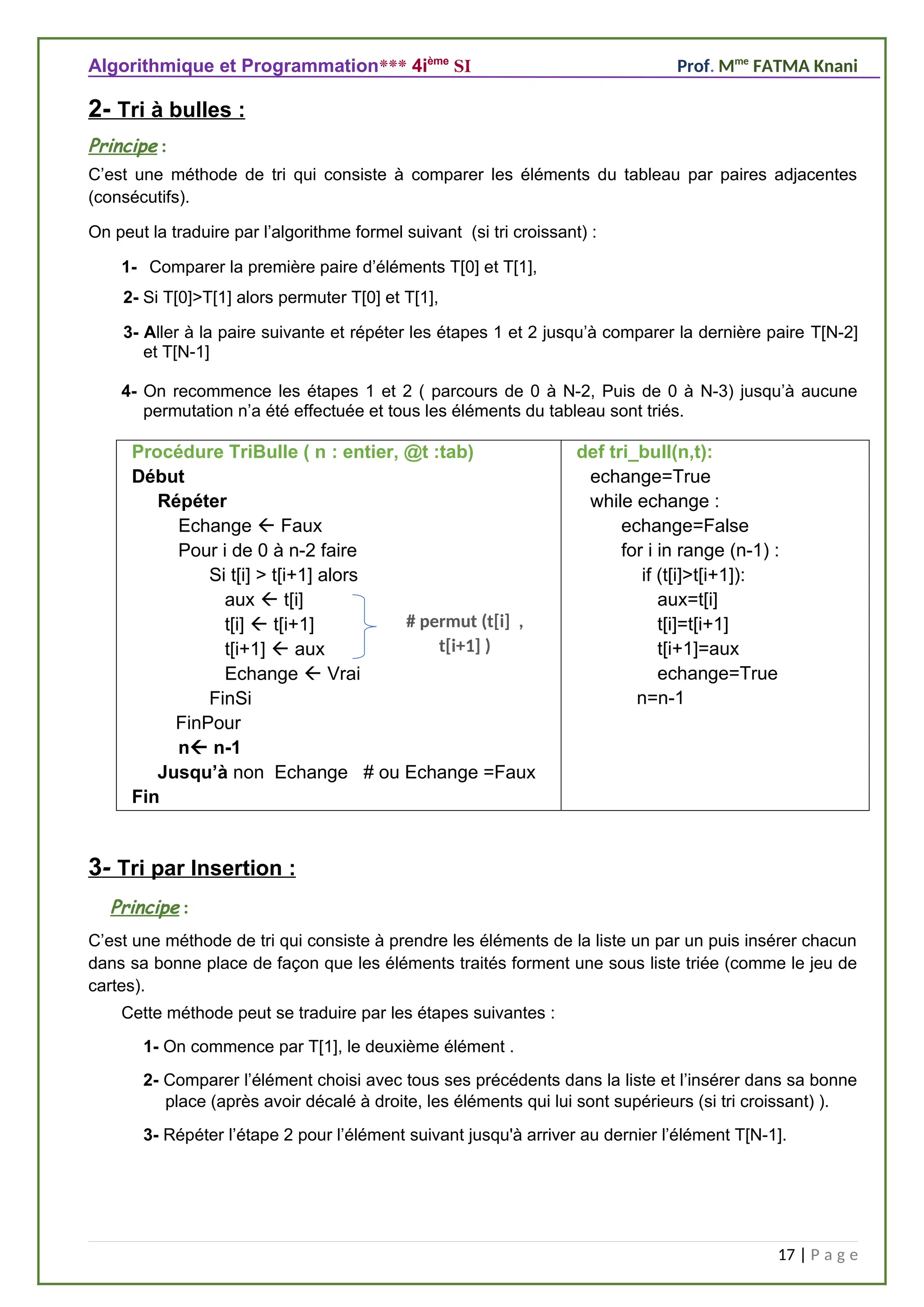 Algorithmique et Programmation*** 4ième
SI Prof. Mme
FATMA Knani
2- Tri à bulles :
Principe :
C’est une méthode de tri qui consiste à comparer les éléments du tableau par paires adjacentes
(consécutifs).
On peut la traduire par l’algorithme formel suivant (si tri croissant) :
1- Comparer la première paire d’éléments T[0] et T[1],
2- Si T[0]>T[1] alors permuter T[0] et T[1],
3- Aller à la paire suivante et répéter les étapes 1 et 2 jusqu’à comparer la dernière paire T[N-2]
et T[N-1]
4- On recommence les étapes 1 et 2 ( parcours de 0 à N-2, Puis de 0 à N-3) jusqu’à aucune
permutation n’a été effectuée et tous les éléments du tableau sont triés.
Procédure TriBulle ( n : entier, @t :tab)
Début
Répéter
Echange  Faux
Pour i de 0 à n-2 faire
Si t[i] > t[i+1] alors
aux  t[i]
t[i]  t[i+1]
t[i+1]  aux
Echange  Vrai
FinSi
FinPour
n n-1
Jusqu’à non Echange # ou Echange =Faux
Fin
def tri_bull(n,t):
echange=True
while echange :
echange=False
for i in range (n-1) :
if (t[i]>t[i+1]):
aux=t[i]
t[i]=t[i+1]
t[i+1]=aux
echange=True
n=n-1
3- Tri par Insertion :
Principe :
C’est une méthode de tri qui consiste à prendre les éléments de la liste un par un puis insérer chacun
dans sa bonne place de façon que les éléments traités forment une sous liste triée (comme le jeu de
cartes).
Cette méthode peut se traduire par les étapes suivantes :
1- On commence par T[1], le deuxième élément .
2- Comparer l’élément choisi avec tous ses précédents dans la liste et l’insérer dans sa bonne
place (après avoir décalé à droite, les éléments qui lui sont supérieurs (si tri croissant) ).
3- Répéter l’étape 2 pour l’élément suivant jusqu'à arriver au dernier l’élément T[N-1].
17 | P a g e
# permut (t[i] ,
t[i+1] )
 