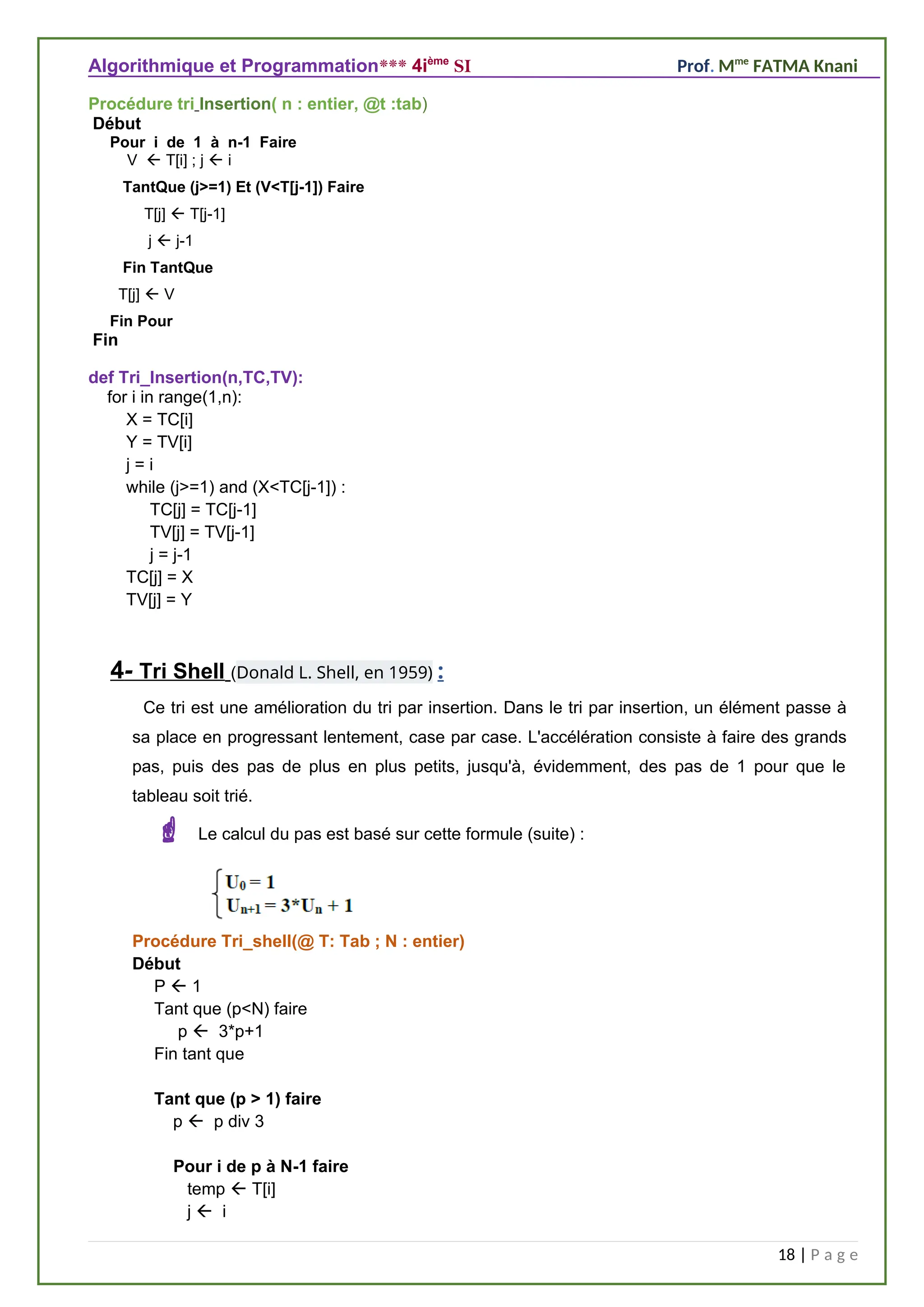 Algorithmique et Programmation*** 4ième
SI Prof. Mme
FATMA Knani
Procédure tri Insertion( n : entier, @t :tab)
Début
Pour i de 1 à n-1 Faire
V ß T[i] ; j ß i
TantQue (j>=1) Et (V<T[j-1]) Faire
T[j] ß T[j-1]
j ß j-1
Fin TantQue
T[j] ß V
Fin Pour
Fin
def Tri_Insertion(n,TC,TV):
for i in range(1,n):
X = TC[i]
Y = TV[i]
j = i
while (j>=1) and (X<TC[j-1]) :
TC[j] = TC[j-1]
TV[j] = TV[j-1]
j = j-1
TC[j] = X
TV[j] = Y
4- Tri Shell (Donald L. Shell, en 1959) :
Ce tri est une amélioration du tri par insertion. Dans le tri par insertion, un élément passe à
sa place en progressant lentement, case par case. L'accélération consiste à faire des grands
pas, puis des pas de plus en plus petits, jusqu'à, évidemment, des pas de 1 pour que le
tableau soit trié.
 Le calcul du pas est basé sur cette formule (suite) :
p  3*p+1
Procédure Tri_shell(@ T: Tab ; N : entier)
Début
P  1
Tant que (p<N) faire
p  3*p+1
Fin tant que
Tant que (p > 1) faire
p  p div 3
Pour i de p à N-1 faire
temp  T[i]
j  i
18 | P a g e
 