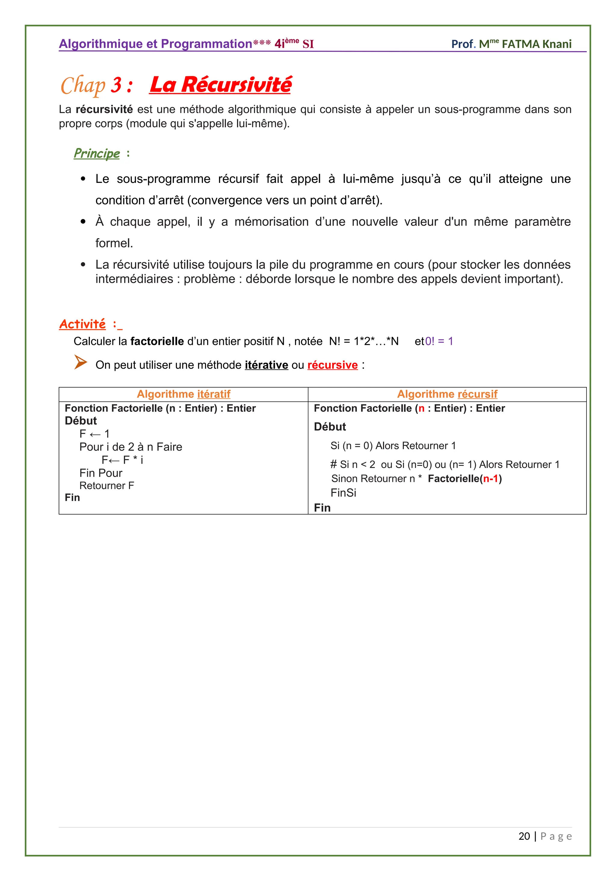 Algorithmique et Programmation*** 4ième
SI Prof. Mme
FATMA Knani
Chap 3 : La Récursivité
La récursivité est une méthode algorithmique qui consiste à appeler un sous-programme dans son
propre corps (module qui s'appelle lui-même).
Principe :
 Le sous-programme récursif fait appel à lui-même jusqu’à ce qu’il atteigne une
condition d’arrêt (convergence vers un point d’arrêt).
 À chaque appel, il y a mémorisation d’une nouvelle valeur d'un même paramètre
formel.
 La récursivité utilise toujours la pile du programme en cours (pour stocker les données
intermédiaires : problème : déborde lorsque le nombre des appels devient important).
Activité :
Calculer la factorielle d’un entier positif N , notée N! = 1*2*…*N et0! = 1
 On peut utiliser une méthode itérative ou récursive :
Algorithme itératif Algorithme récursif
Fonction Factorielle (n : Entier) : Entier
Début
F ← 1
Pour i de 2 à n Faire
F← F * i
Fin Pour
Retourner F
Fin
Fonction Factorielle (n : Entier) : Entier
Début
Si (n = 0) Alors Retourner 1
# Si n < 2 ou Si (n=0) ou (n= 1) Alors Retourner 1
Sinon Retourner n * Factorielle(n-1)
FinSi
Fin
20 | P a g e
 