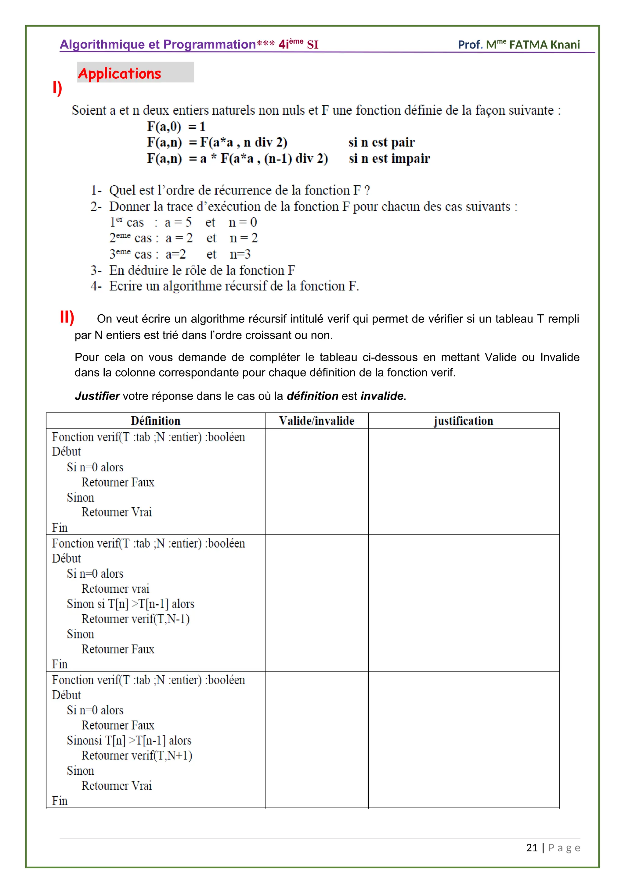 Algorithmique et Programmation*** 4ième
SI Prof. Mme
FATMA Knani
I)
II) On veut écrire un algorithme récursif intitulé verif qui permet de vérifier si un tableau T rempli
par N entiers est trié dans l’ordre croissant ou non.
Pour cela on vous demande de compléter le tableau ci-dessous en mettant Valide ou Invalide
dans la colonne correspondante pour chaque définition de la fonction verif.
Justifier votre réponse dans le cas où la définition est invalide.
21 | P a g e
Applications
 